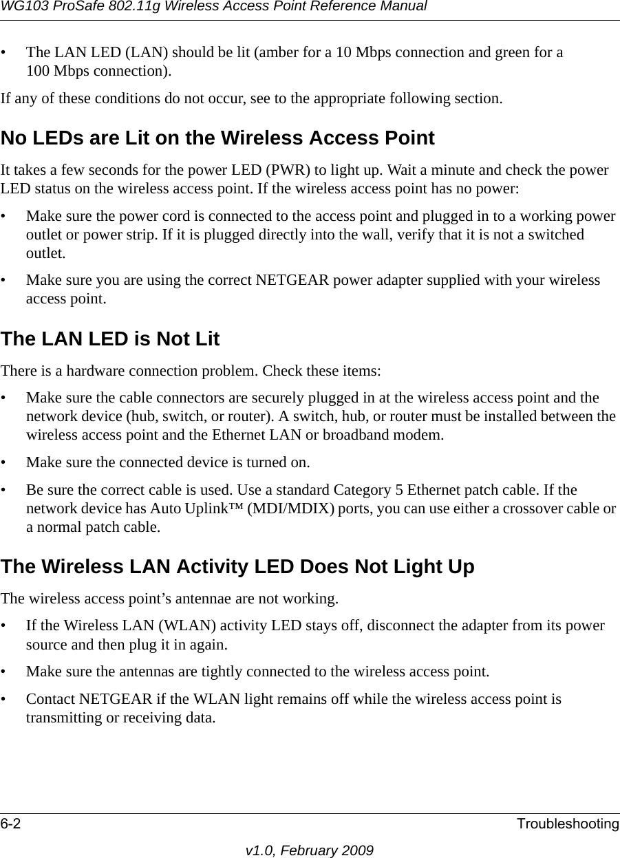 WG103 ProSafe 802.11g Wireless Access Point Reference Manual6-2 Troubleshootingv1.0, February 2009• The LAN LED (LAN) should be lit (amber for a 10 Mbps connection and green for a 100 Mbps connection).If any of these conditions do not occur, see to the appropriate following section.No LEDs are Lit on the Wireless Access PointIt takes a few seconds for the power LED (PWR) to light up. Wait a minute and check the power LED status on the wireless access point. If the wireless access point has no power:• Make sure the power cord is connected to the access point and plugged in to a working power outlet or power strip. If it is plugged directly into the wall, verify that it is not a switched outlet.• Make sure you are using the correct NETGEAR power adapter supplied with your wireless access point.The LAN LED is Not LitThere is a hardware connection problem. Check these items:• Make sure the cable connectors are securely plugged in at the wireless access point and the network device (hub, switch, or router). A switch, hub, or router must be installed between the wireless access point and the Ethernet LAN or broadband modem.• Make sure the connected device is turned on.• Be sure the correct cable is used. Use a standard Category 5 Ethernet patch cable. If the network device has Auto Uplink™ (MDI/MDIX) ports, you can use either a crossover cable or a normal patch cable.The Wireless LAN Activity LED Does Not Light UpThe wireless access point’s antennae are not working.• If the Wireless LAN (WLAN) activity LED stays off, disconnect the adapter from its power source and then plug it in again. • Make sure the antennas are tightly connected to the wireless access point. • Contact NETGEAR if the WLAN light remains off while the wireless access point is transmitting or receiving data.