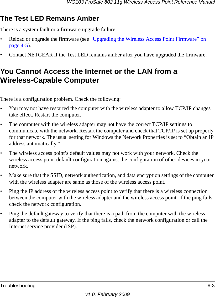 WG103 ProSafe 802.11g Wireless Access Point Reference ManualTroubleshooting 6-3v1.0, February 2009The Test LED Remains AmberThere is a system fault or a firmware upgrade failure.• Reload or upgrade the firmware (see “Upgrading the Wireless Access Point Firmware” on page 4-5).• Contact NETGEAR if the Test LED remains amber after you have upgraded the firmware.You Cannot Access the Internet or the LAN from a Wireless-Capable ComputerThere is a configuration problem. Check the following:• You may not have restarted the computer with the wireless adapter to allow TCP/IP changes take effect. Restart the computer.• The computer with the wireless adapter may not have the correct TCP/IP settings to communicate with the network. Restart the computer and check that TCP/IP is set up properly for that network. The usual setting for Windows the Network Properties is set to “Obtain an IP address automatically.”• The wireless access point’s default values may not work with your network. Check the wireless access point default configuration against the configuration of other devices in your network.• Make sure that the SSID, network authentication, and data encryption settings of the computer with the wireless adapter are same as those of the wireless access point.• Ping the IP address of the wireless access point to verify that there is a wireless connection between the computer with the wireless adapter and the wireless access point. If the ping fails, check the network configuration.• Ping the default gateway to verify that there is a path from the computer with the wireless adapter to the default gateway. If the ping fails, check the network configuration or call the Internet service provider (ISP).
