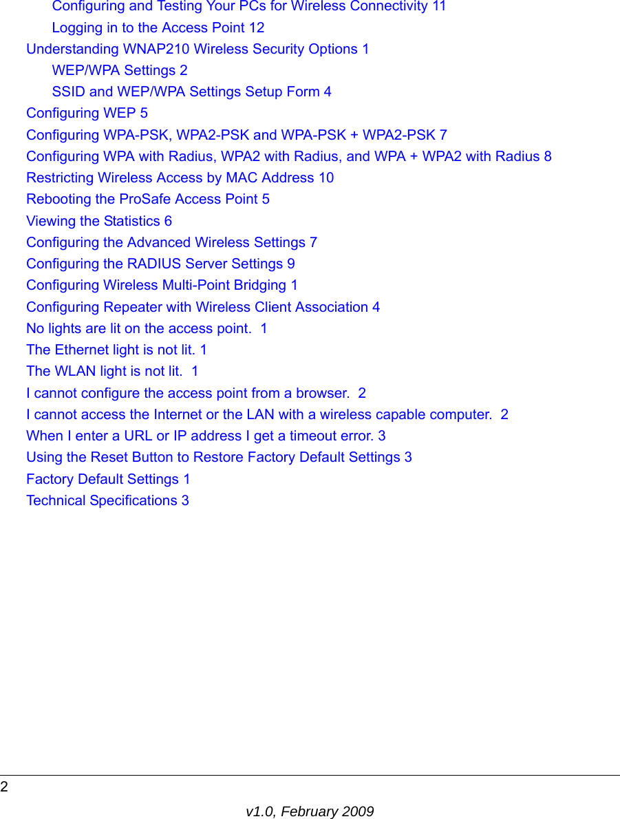 v1.0, February 20092Configuring and Testing Your PCs for Wireless Connectivity 11Logging in to the Access Point 12Understanding WNAP210 Wireless Security Options 1WEP/WPA Settings 2SSID and WEP/WPA Settings Setup Form 4Configuring WEP 5Configuring WPA-PSK, WPA2-PSK and WPA-PSK + WPA2-PSK 7Configuring WPA with Radius, WPA2 with Radius, and WPA + WPA2 with Radius 8Restricting Wireless Access by MAC Address 10Rebooting the ProSafe Access Point 5Viewing the Statistics 6Configuring the Advanced Wireless Settings 7Configuring the RADIUS Server Settings 9Configuring Wireless Multi-Point Bridging 1Configuring Repeater with Wireless Client Association 4No lights are lit on the access point.  1The Ethernet light is not lit. 1The WLAN light is not lit.  1I cannot configure the access point from a browser.  2I cannot access the Internet or the LAN with a wireless capable computer.  2When I enter a URL or IP address I get a timeout error. 3Using the Reset Button to Restore Factory Default Settings 3Factory Default Settings 1Technical Specifications 3