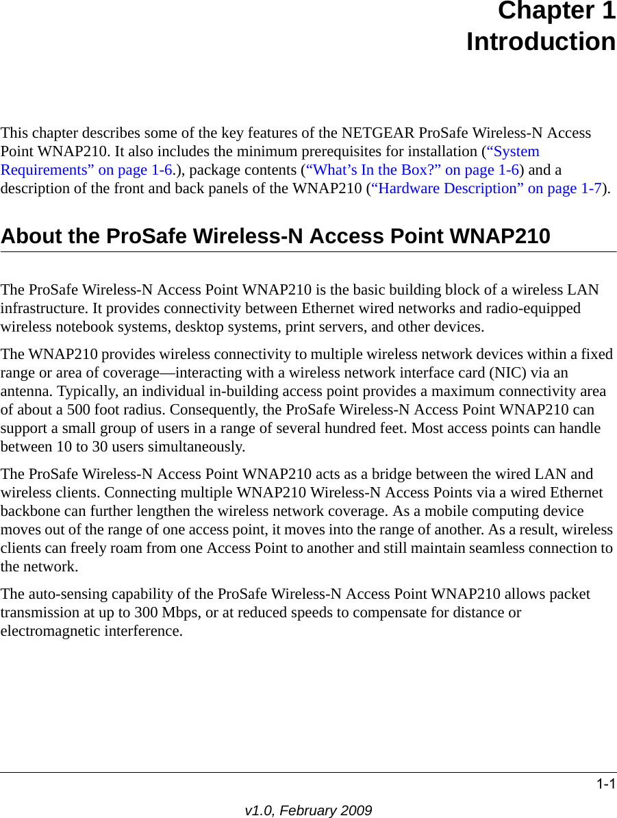 1-1v1.0, February 2009Chapter 1 IntroductionThis chapter describes some of the key features of the NETGEAR ProSafe Wireless-N Access Point WNAP210. It also includes the minimum prerequisites for installation (“System Requirements” on page 1-6.), package contents (“What’s In the Box?” on page 1-6) and a description of the front and back panels of the WNAP210 (“Hardware Description” on page 1-7).About the ProSafe Wireless-N Access Point WNAP210The ProSafe Wireless-N Access Point WNAP210 is the basic building block of a wireless LAN infrastructure. It provides connectivity between Ethernet wired networks and radio-equipped wireless notebook systems, desktop systems, print servers, and other devices.The WNAP210 provides wireless connectivity to multiple wireless network devices within a fixed range or area of coverage—interacting with a wireless network interface card (NIC) via an antenna. Typically, an individual in-building access point provides a maximum connectivity area of about a 500 foot radius. Consequently, the ProSafe Wireless-N Access Point WNAP210 can support a small group of users in a range of several hundred feet. Most access points can handle between 10 to 30 users simultaneously.The ProSafe Wireless-N Access Point WNAP210 acts as a bridge between the wired LAN and wireless clients. Connecting multiple WNAP210 Wireless-N Access Points via a wired Ethernet backbone can further lengthen the wireless network coverage. As a mobile computing device moves out of the range of one access point, it moves into the range of another. As a result, wireless clients can freely roam from one Access Point to another and still maintain seamless connection to the network.The auto-sensing capability of the ProSafe Wireless-N Access Point WNAP210 allows packet transmission at up to 300 Mbps, or at reduced speeds to compensate for distance or electromagnetic interference. 