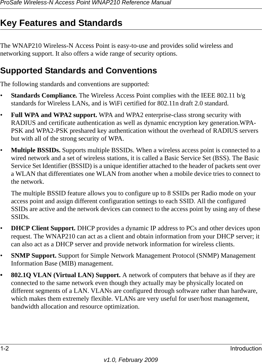 ProSafe Wireless-N Access Point WNAP210 Reference Manual1-2 Introductionv1.0, February 2009Key Features and StandardsThe WNAP210 Wireless-N Access Point is easy-to-use and provides solid wireless and networking support. It also offers a wide range of security options.Supported Standards and ConventionsThe following standards and conventions are supported:•Standards Compliance. The Wireless Access Point complies with the IEEE 802.11 b/g standards for Wireless LANs, and is WiFi certified for 802.11n draft 2.0 standard.•Full WPA and WPA2 support. WPA and WPA2 enterprise-class strong security with RADIUS and certificate authentication as well as dynamic encryption key generation.WPA-PSK and WPA2-PSK preshared key authentication without the overhead of RADIUS servers but with all of the strong security of WPA.•Multiple BSSIDs. Supports multiple BSSIDs. When a wireless access point is connected to a wired network and a set of wireless stations, it is called a Basic Service Set (BSS). The Basic Service Set Identifier (BSSID) is a unique identifier attached to the header of packets sent over a WLAN that differentiates one WLAN from another when a mobile device tries to connect to the network.The multiple BSSID feature allows you to configure up to 8 SSIDs per Radio mode on your access point and assign different configuration settings to each SSID. All the configured SSIDs are active and the network devices can connect to the access point by using any of these SSIDs.•DHCP Client Support. DHCP provides a dynamic IP address to PCs and other devices upon request. The WNAP210 can act as a client and obtain information from your DHCP server; it can also act as a DHCP server and provide network information for wireless clients.•SNMP Support. Support for Simple Network Management Protocol (SNMP) Management Information Base (MIB) management.• 802.1Q VLAN (Virtual LAN) Support. A network of computers that behave as if they are connected to the same network even though they actually may be physically located on different segments of a LAN. VLANs are configured through software rather than hardware, which makes them extremely flexible. VLANs are very useful for user/host management, bandwidth allocation and resource optimization. 