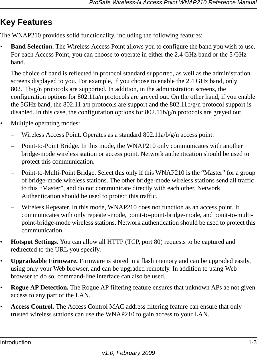 ProSafe Wireless-N Access Point WNAP210 Reference ManualIntroduction 1-3v1.0, February 2009Key FeaturesThe WNAP210 provides solid functionality, including the following features:•Band Selection. The Wireless Access Point allows you to configure the band you wish to use. For each Access Point, you can choose to operate in either the 2.4 GHz band or the 5 GHz band.The choice of band is reflected in protocol standard supported, as well as the administration screens displayed to you. For example, if you choose to enable the 2.4 GHz band, only 802.11b/g/n protocols are supported. In addition, in the administration screens, the configuration options for 802.11a/n protocols are greyed out. On the other hand, if you enable the 5GHz band, the 802.11 a/n protocols are support and the 802.11b/g/n protocol support is disabled. In this case, the configuration options for 802.11b/g/n protocols are greyed out.• Multiple operating modes:– Wireless Access Point. Operates as a standard 802.11a/b/g/n access point.– Point-to-Point Bridge. In this mode, the WNAP210 only communicates with another bridge-mode wireless station or access point. Network authentication should be used to protect this communication. – Point-to-Multi-Point Bridge. Select this only if this WNAP210 is the “Master” for a group of bridge-mode wireless stations. The other bridge-mode wireless stations send all traffic to this “Master”, and do not communicate directly with each other. Network Authentication should be used to protect this traffic. – Wireless Repeater. In this mode, WNAP210 does not function as an access point. It communicates with only repeater-mode, point-to-point-bridge-mode, and point-to-multi-point-bridge-mode wireless stations. Network authentication should be used to protect this communication.• Hotspot Settings. You can allow all HTTP (TCP, port 80) requests to be captured and redirected to the URL you specify.•Upgradeable Firmware. Firmware is stored in a flash memory and can be upgraded easily, using only your Web browser, and can be upgraded remotely. In addition to using Web browser to do so, command-line interface can also be used.•Rogue AP Detection. The Rogue AP filtering feature ensures that unknown APs ae not given access to any part of the LAN.•Access Control. The Access Control MAC address filtering feature can ensure that only trusted wireless stations can use the WNAP210 to gain access to your LAN.