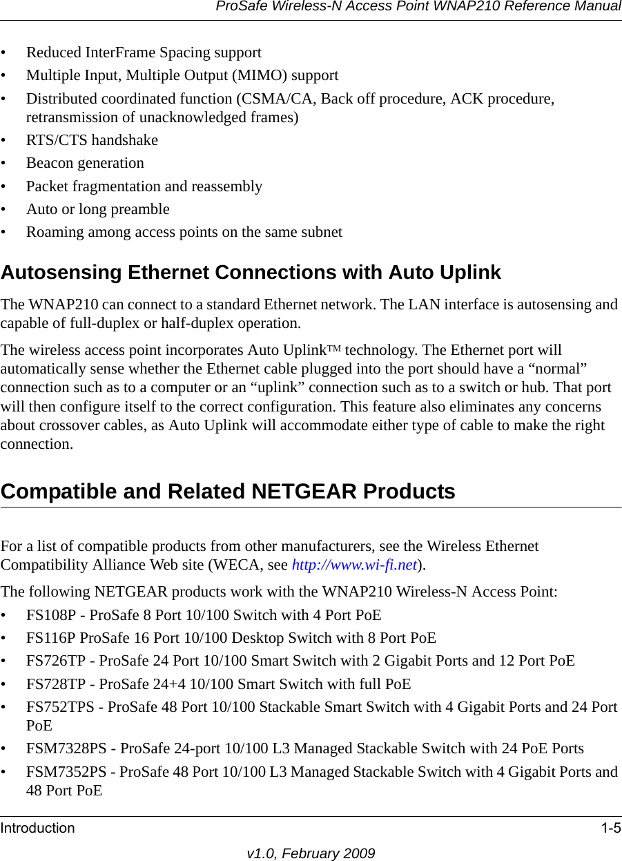 ProSafe Wireless-N Access Point WNAP210 Reference ManualIntroduction 1-5v1.0, February 2009• Reduced InterFrame Spacing support• Multiple Input, Multiple Output (MIMO) support• Distributed coordinated function (CSMA/CA, Back off procedure, ACK procedure, retransmission of unacknowledged frames)• RTS/CTS handshake• Beacon generation• Packet fragmentation and reassembly• Auto or long preamble• Roaming among access points on the same subnetAutosensing Ethernet Connections with Auto Uplink The WNAP210 can connect to a standard Ethernet network. The LAN interface is autosensing and capable of full-duplex or half-duplex operation. The wireless access point incorporates Auto UplinkTM technology. The Ethernet port will automatically sense whether the Ethernet cable plugged into the port should have a “normal” connection such as to a computer or an “uplink” connection such as to a switch or hub. That port will then configure itself to the correct configuration. This feature also eliminates any concerns about crossover cables, as Auto Uplink will accommodate either type of cable to make the right connection.Compatible and Related NETGEAR ProductsFor a list of compatible products from other manufacturers, see the Wireless Ethernet Compatibility Alliance Web site (WECA, see http://www.wi-fi.net). The following NETGEAR products work with the WNAP210 Wireless-N Access Point:• FS108P - ProSafe 8 Port 10/100 Switch with 4 Port PoE• FS116P ProSafe 16 Port 10/100 Desktop Switch with 8 Port PoE• FS726TP - ProSafe 24 Port 10/100 Smart Switch with 2 Gigabit Ports and 12 Port PoE• FS728TP - ProSafe 24+4 10/100 Smart Switch with full PoE• FS752TPS - ProSafe 48 Port 10/100 Stackable Smart Switch with 4 Gigabit Ports and 24 Port PoE• FSM7328PS - ProSafe 24-port 10/100 L3 Managed Stackable Switch with 24 PoE Ports• FSM7352PS - ProSafe 48 Port 10/100 L3 Managed Stackable Switch with 4 Gigabit Ports and 48 Port PoE