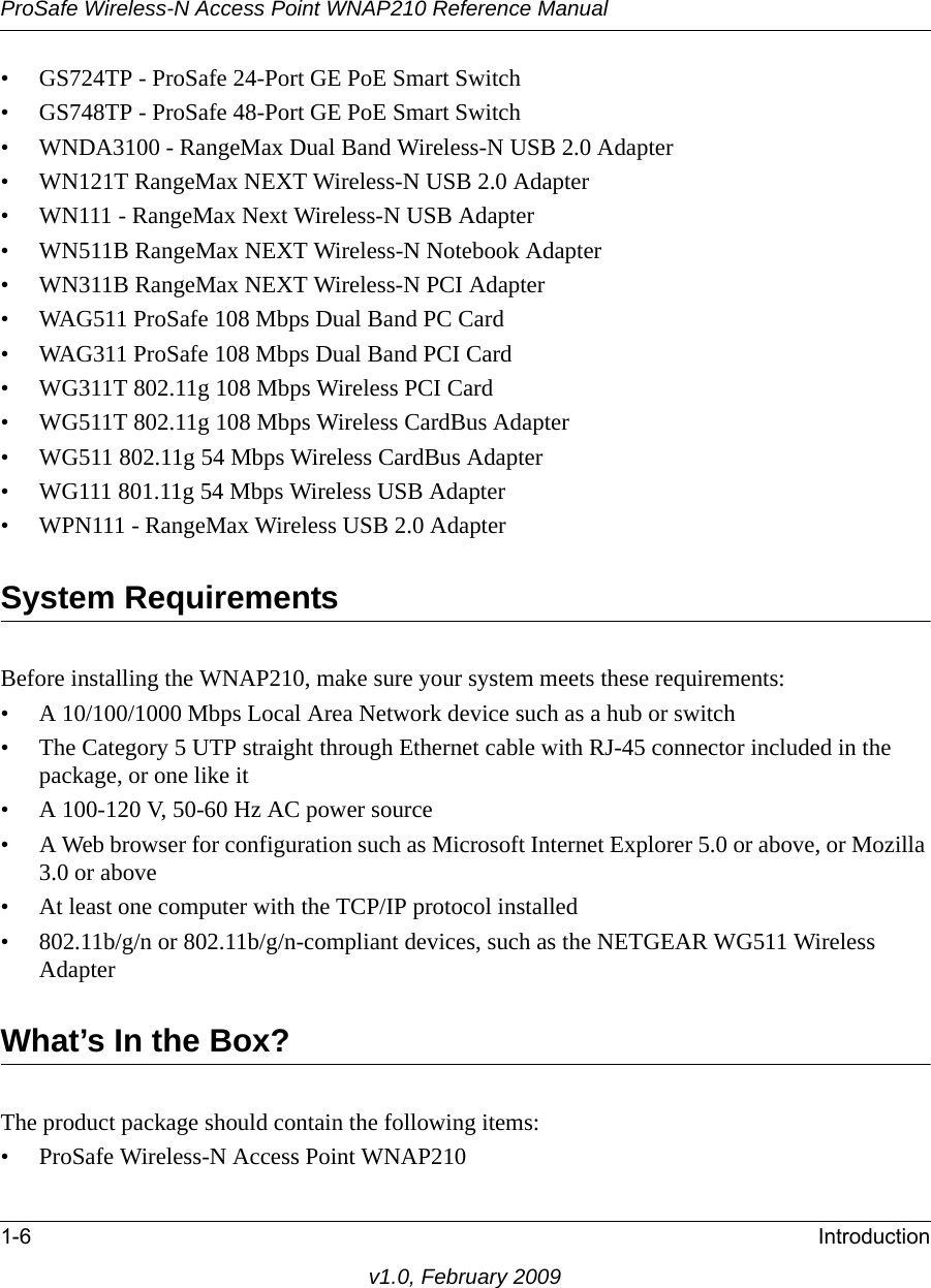 ProSafe Wireless-N Access Point WNAP210 Reference Manual1-6 Introductionv1.0, February 2009• GS724TP - ProSafe 24-Port GE PoE Smart Switch• GS748TP - ProSafe 48-Port GE PoE Smart Switch• WNDA3100 - RangeMax Dual Band Wireless-N USB 2.0 Adapter• WN121T RangeMax NEXT Wireless-N USB 2.0 Adapter• WN111 - RangeMax Next Wireless-N USB Adapter• WN511B RangeMax NEXT Wireless-N Notebook Adapter • WN311B RangeMax NEXT Wireless-N PCI Adapter• WAG511 ProSafe 108 Mbps Dual Band PC Card• WAG311 ProSafe 108 Mbps Dual Band PCI Card• WG311T 802.11g 108 Mbps Wireless PCI Card• WG511T 802.11g 108 Mbps Wireless CardBus Adapter• WG511 802.11g 54 Mbps Wireless CardBus Adapter• WG111 801.11g 54 Mbps Wireless USB Adapter• WPN111 - RangeMax Wireless USB 2.0 AdapterSystem RequirementsBefore installing the WNAP210, make sure your system meets these requirements:• A 10/100/1000 Mbps Local Area Network device such as a hub or switch• The Category 5 UTP straight through Ethernet cable with RJ-45 connector included in the package, or one like it• A 100-120 V, 50-60 Hz AC power source• A Web browser for configuration such as Microsoft Internet Explorer 5.0 or above, or Mozilla 3.0 or above• At least one computer with the TCP/IP protocol installed• 802.11b/g/n or 802.11b/g/n-compliant devices, such as the NETGEAR WG511 Wireless AdapterWhat’s In the Box?The product package should contain the following items:• ProSafe Wireless-N Access Point WNAP210 