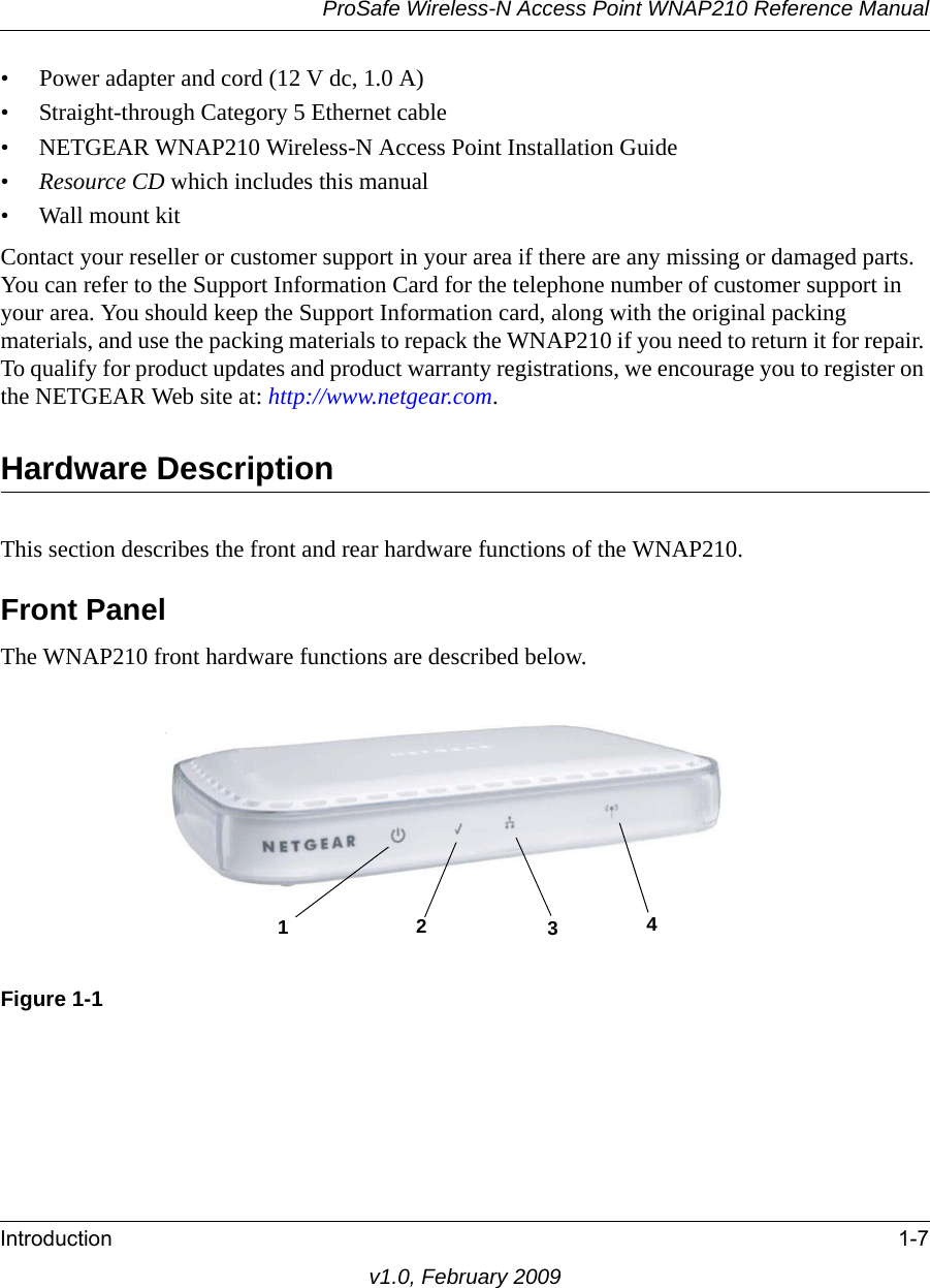 ProSafe Wireless-N Access Point WNAP210 Reference ManualIntroduction 1-7v1.0, February 2009• Power adapter and cord (12 V dc, 1.0 A)• Straight-through Category 5 Ethernet cable• NETGEAR WNAP210 Wireless-N Access Point Installation Guide•Resource CD which includes this manual• Wall mount kitContact your reseller or customer support in your area if there are any missing or damaged parts. You can refer to the Support Information Card for the telephone number of customer support in your area. You should keep the Support Information card, along with the original packing materials, and use the packing materials to repack the WNAP210 if you need to return it for repair. To qualify for product updates and product warranty registrations, we encourage you to register on the NETGEAR Web site at: http://www.netgear.com.Hardware DescriptionThis section describes the front and rear hardware functions of the WNAP210.Front PanelThe WNAP210 front hardware functions are described below.1234Figure 1-1