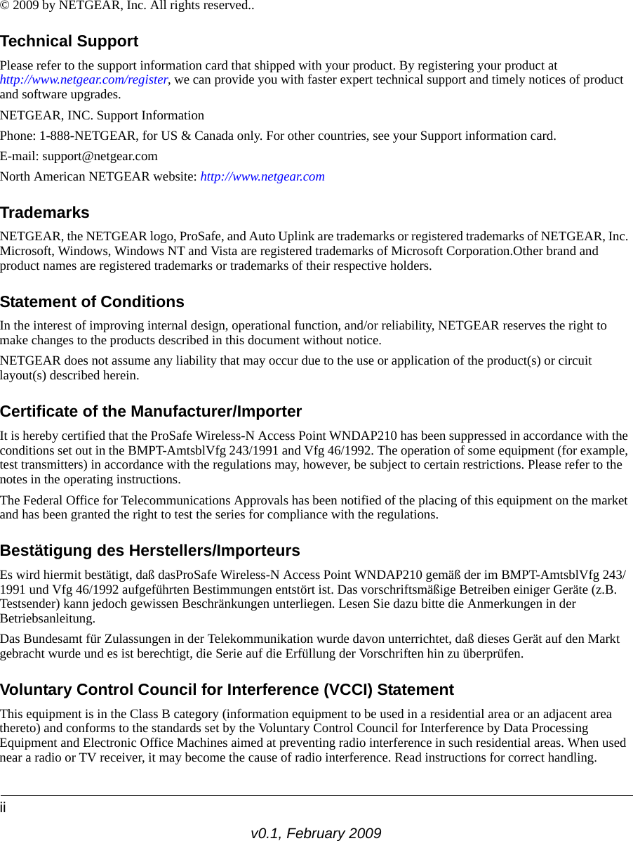 iiv0.1, February 2009© 2009 by NETGEAR, Inc. All rights reserved..Technical SupportPlease refer to the support information card that shipped with your product. By registering your product at http://www.netgear.com/register, we can provide you with faster expert technical support and timely notices of product and software upgrades.NETGEAR, INC. Support InformationPhone: 1-888-NETGEAR, for US &amp; Canada only. For other countries, see your Support information card.E-mail: support@netgear.comNorth American NETGEAR website: http://www.netgear.comTrademarksNETGEAR, the NETGEAR logo, ProSafe, and Auto Uplink are trademarks or registered trademarks of NETGEAR, Inc. Microsoft, Windows, Windows NT and Vista are registered trademarks of Microsoft Corporation.Other brand and product names are registered trademarks or trademarks of their respective holders. Statement of ConditionsIn the interest of improving internal design, operational function, and/or reliability, NETGEAR reserves the right to make changes to the products described in this document without notice.NETGEAR does not assume any liability that may occur due to the use or application of the product(s) or circuit layout(s) described herein.Certificate of the Manufacturer/ImporterIt is hereby certified that the ProSafe Wireless-N Access Point WNDAP210 has been suppressed in accordance with the conditions set out in the BMPT-AmtsblVfg 243/1991 and Vfg 46/1992. The operation of some equipment (for example, test transmitters) in accordance with the regulations may, however, be subject to certain restrictions. Please refer to the notes in the operating instructions. The Federal Office for Telecommunications Approvals has been notified of the placing of this equipment on the market and has been granted the right to test the series for compliance with the regulations. Bestätigung des Herstellers/ImporteursEs wird hiermit bestätigt, daß dasProSafe Wireless-N Access Point WNDAP210 gemäß der im BMPT-AmtsblVfg 243/1991 und Vfg 46/1992 aufgeführten Bestimmungen entstört ist. Das vorschriftsmäßige Betreiben einiger Geräte (z.B. Testsender) kann jedoch gewissen Beschränkungen unterliegen. Lesen Sie dazu bitte die Anmerkungen in der Betriebsanleitung.Das Bundesamt für Zulassungen in der Telekommunikation wurde davon unterrichtet, daß dieses Gerät auf den Markt gebracht wurde und es ist berechtigt, die Serie auf die Erfüllung der Vorschriften hin zu überprüfen.Voluntary Control Council for Interference (VCCI) StatementThis equipment is in the Class B category (information equipment to be used in a residential area or an adjacent area thereto) and conforms to the standards set by the Voluntary Control Council for Interference by Data Processing Equipment and Electronic Office Machines aimed at preventing radio interference in such residential areas. When used near a radio or TV receiver, it may become the cause of radio interference. Read instructions for correct handling.