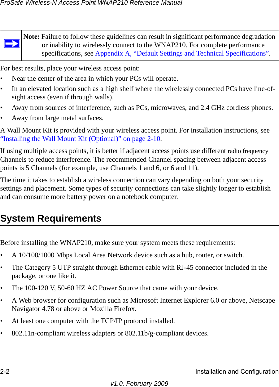 ProSafe Wireless-N Access Point WNAP210 Reference Manual2-2 Installation and Configurationv1.0, February 2009For best results, place your wireless access point:• Near the center of the area in which your PCs will operate.• In an elevated location such as a high shelf where the wirelessly connected PCs have line-of-sight access (even if through walls).• Away from sources of interference, such as PCs, microwaves, and 2.4 GHz cordless phones.• Away from large metal surfaces.A Wall Mount Kit is provided with your wireless access point. For installation instructions, see “Installing the Wall Mount Kit (Optional)” on page 2-10.If using multiple access points, it is better if adjacent access points use different radio frequency Channels to reduce interference. The recommended Channel spacing between adjacent access points is 5 Channels (for example, use Channels 1 and 6, or 6 and 11).The time it takes to establish a wireless connection can vary depending on both your security settings and placement. Some types of security connections can take slightly longer to establish and can consume more battery power on a notebook computer.System RequirementsBefore installing the WNAP210, make sure your system meets these requirements:• A 10/100/1000 Mbps Local Area Network device such as a hub, router, or switch.• The Category 5 UTP straight through Ethernet cable with RJ-45 connector included in the package, or one like it.• The 100-120 V, 50-60 HZ AC Power Source that came with your device.• A Web browser for configuration such as Microsoft Internet Explorer 6.0 or above, Netscape Navigator 4.78 or above or Mozilla Firefox.• At least one computer with the TCP/IP protocol installed.• 802.11n-compliant wireless adapters or 802.11b/g-compliant devices.Note: Failure to follow these guidelines can result in significant performance degradation or inability to wirelessly connect to the WNAP210. For complete performance specifications, see Appendix A, “Default Settings and Technical Specifications”.