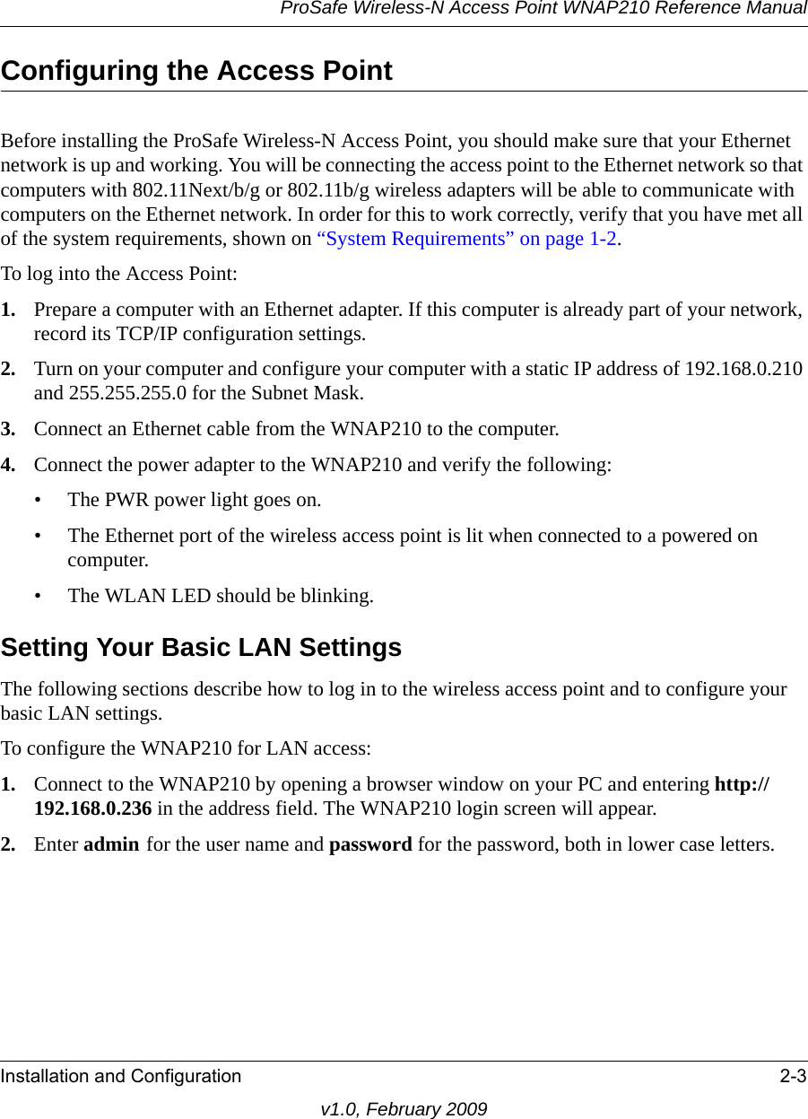 ProSafe Wireless-N Access Point WNAP210 Reference ManualInstallation and Configuration 2-3v1.0, February 2009Configuring the Access PointBefore installing the ProSafe Wireless-N Access Point, you should make sure that your Ethernet network is up and working. You will be connecting the access point to the Ethernet network so that computers with 802.11Next/b/g or 802.11b/g wireless adapters will be able to communicate with computers on the Ethernet network. In order for this to work correctly, verify that you have met all of the system requirements, shown on “System Requirements” on page 1-2.To log into the Access Point:1. Prepare a computer with an Ethernet adapter. If this computer is already part of your network, record its TCP/IP configuration settings. 2. Turn on your computer and configure your computer with a static IP address of 192.168.0.210 and 255.255.255.0 for the Subnet Mask.3. Connect an Ethernet cable from the WNAP210 to the computer. 4. Connect the power adapter to the WNAP210 and verify the following:• The PWR power light goes on. • The Ethernet port of the wireless access point is lit when connected to a powered on computer.• The WLAN LED should be blinking.Setting Your Basic LAN SettingsThe following sections describe how to log in to the wireless access point and to configure your basic LAN settings.To configure the WNAP210 for LAN access: 1. Connect to the WNAP210 by opening a browser window on your PC and entering http://192.168.0.236 in the address field. The WNAP210 login screen will appear.2. Enter admin for the user name and password for the password, both in lower case letters. 