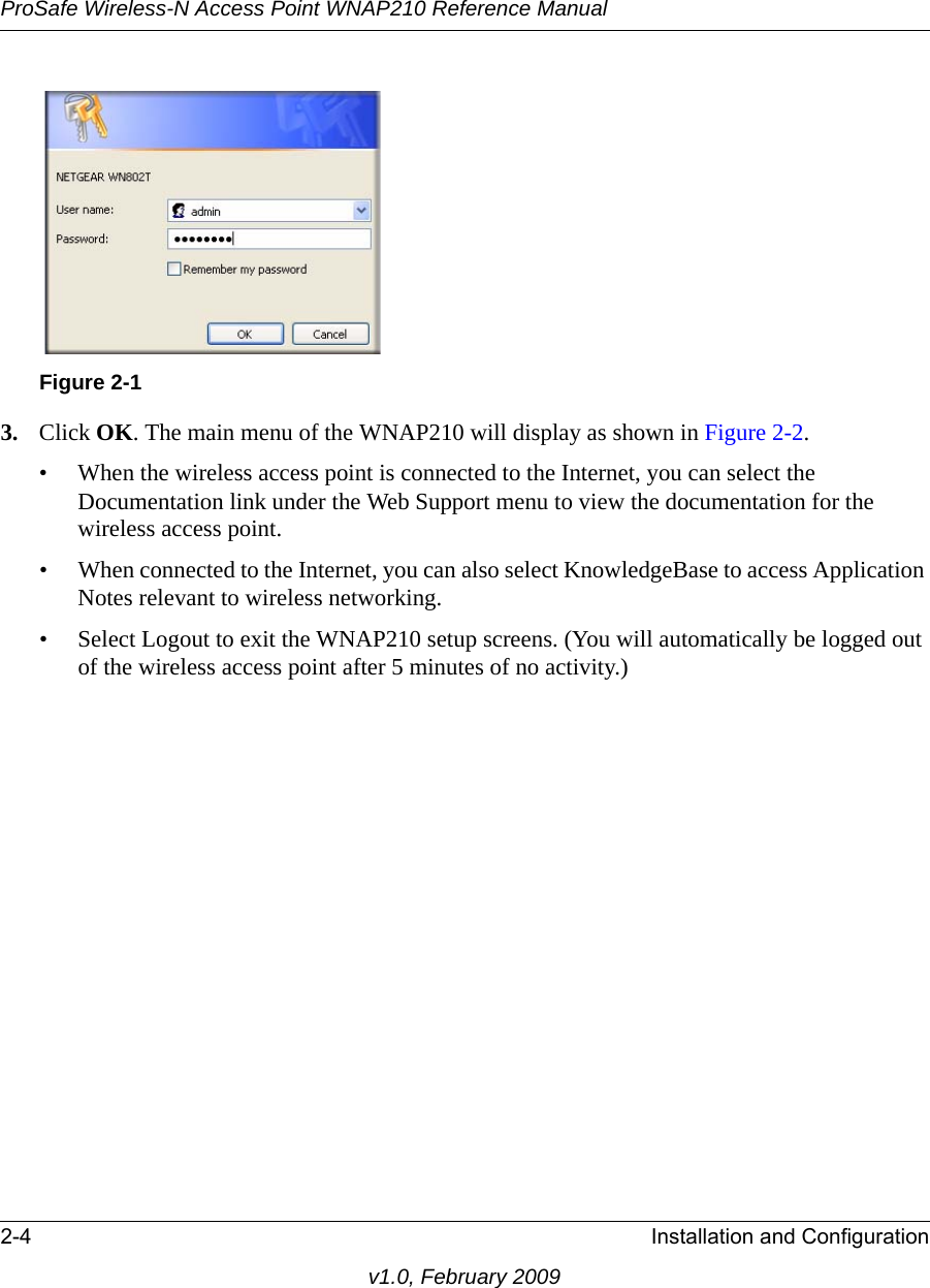 Figure 2-1ProSafe Wireless-N Access Point WNAP210 Reference Manual2-4 Installation and Configurationv1.0, February 20093. Click OK. The main menu of the WNAP210 will display as shown in Figure 2-2.• When the wireless access point is connected to the Internet, you can select the Documentation link under the Web Support menu to view the documentation for the wireless access point.• When connected to the Internet, you can also select KnowledgeBase to access Application Notes relevant to wireless networking.• Select Logout to exit the WNAP210 setup screens. (You will automatically be logged out of the wireless access point after 5 minutes of no activity.)