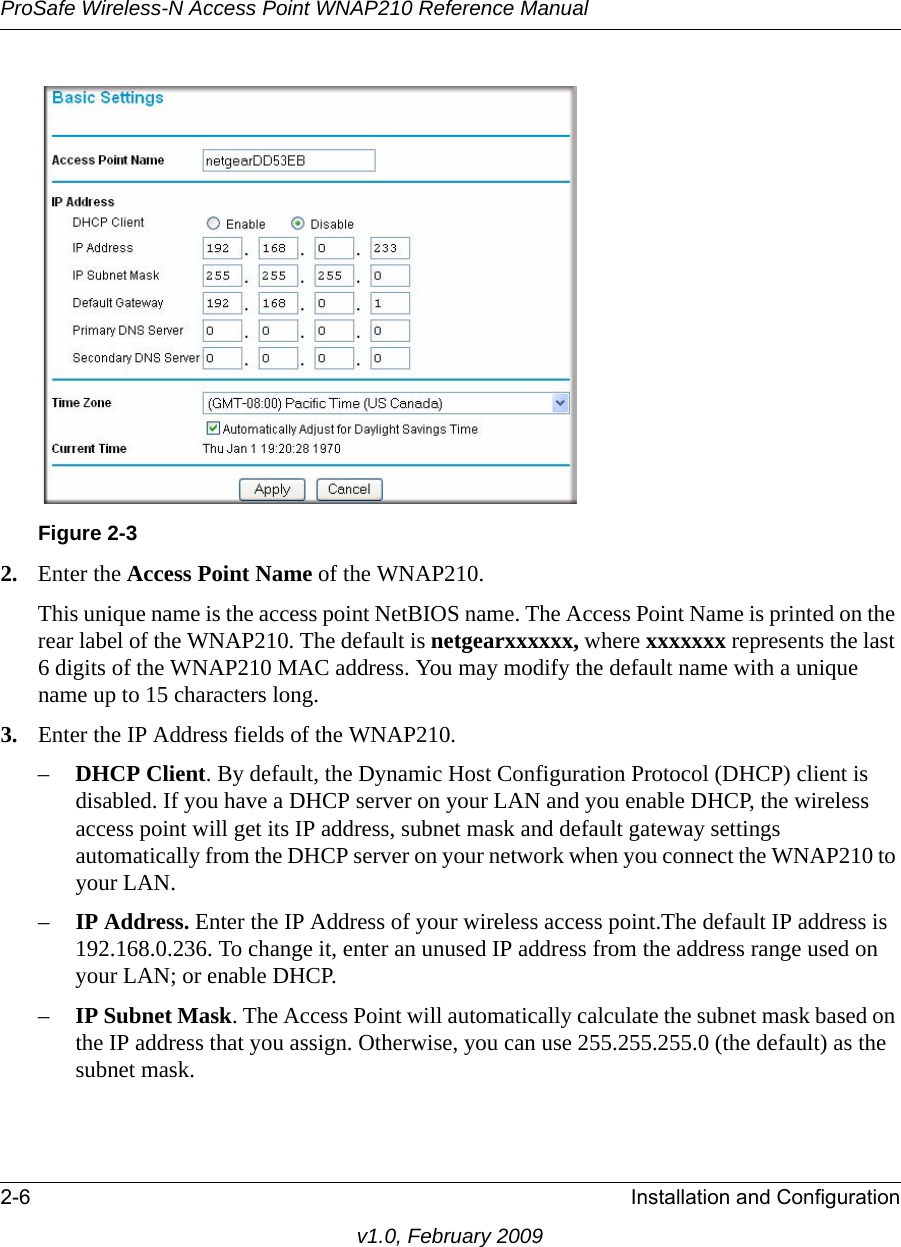 Figure 2-3ProSafe Wireless-N Access Point WNAP210 Reference Manual2-6 Installation and Configurationv1.0, February 20092. Enter the Access Point Name of the WNAP210.This unique name is the access point NetBIOS name. The Access Point Name is printed on the rear label of the WNAP210. The default is netgearxxxxxx, where xxxxxxx represents the last 6 digits of the WNAP210 MAC address. You may modify the default name with a unique name up to 15 characters long. 3. Enter the IP Address fields of the WNAP210. –DHCP Client. By default, the Dynamic Host Configuration Protocol (DHCP) client is disabled. If you have a DHCP server on your LAN and you enable DHCP, the wireless access point will get its IP address, subnet mask and default gateway settings automatically from the DHCP server on your network when you connect the WNAP210 to your LAN.–IP Address. Enter the IP Address of your wireless access point.The default IP address is 192.168.0.236. To change it, enter an unused IP address from the address range used on your LAN; or enable DHCP.–IP Subnet Mask. The Access Point will automatically calculate the subnet mask based on the IP address that you assign. Otherwise, you can use 255.255.255.0 (the default) as the subnet mask. 