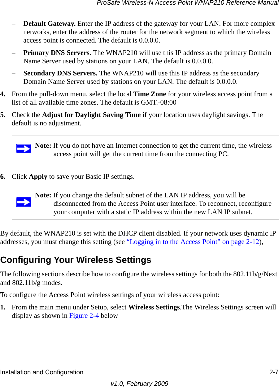 ProSafe Wireless-N Access Point WNAP210 Reference ManualInstallation and Configuration 2-7v1.0, February 2009–Default Gateway. Enter the IP address of the gateway for your LAN. For more complex networks, enter the address of the router for the network segment to which the wireless access point is connected. The default is 0.0.0.0.–Primary DNS Servers. The WNAP210 will use this IP address as the primary Domain Name Server used by stations on your LAN. The default is 0.0.0.0. –Secondary DNS Servers. The WNAP210 will use this IP address as the secondary Domain Name Server used by stations on your LAN. The default is 0.0.0.0. 4. From the pull-down menu, select the local Time Zone for your wireless access point from a list of all available time zones. The default is GMT.-08:00 5. Check the Adjust for Daylight Saving Time if your location uses daylight savings. The default is no adjustment.Note: If you do not have an Internet connection to get the current time, the wireless access point will get the current time from the connecting PC.6. Click Apply to save your Basic IP settings.Note: If you change the default subnet of the LAN IP address, you will be disconnected from the Access Point user interface. To reconnect, reconfigure your computer with a static IP address within the new LAN IP subnet.By default, the WNAP210 is set with the DHCP client disabled. If your network uses dynamic IP addresses, you must change this setting (see “Logging in to the Access Point” on page 2-12), Configuring Your Wireless SettingsThe following sections describe how to configure the wireless settings for both the 802.11b/g/Next and 802.11b/g modes.To configure the Access Point wireless settings of your wireless access point:1. From the main menu under Setup, select Wireless Settings.The Wireless Settings screen will display as shown in Figure 2-4 below