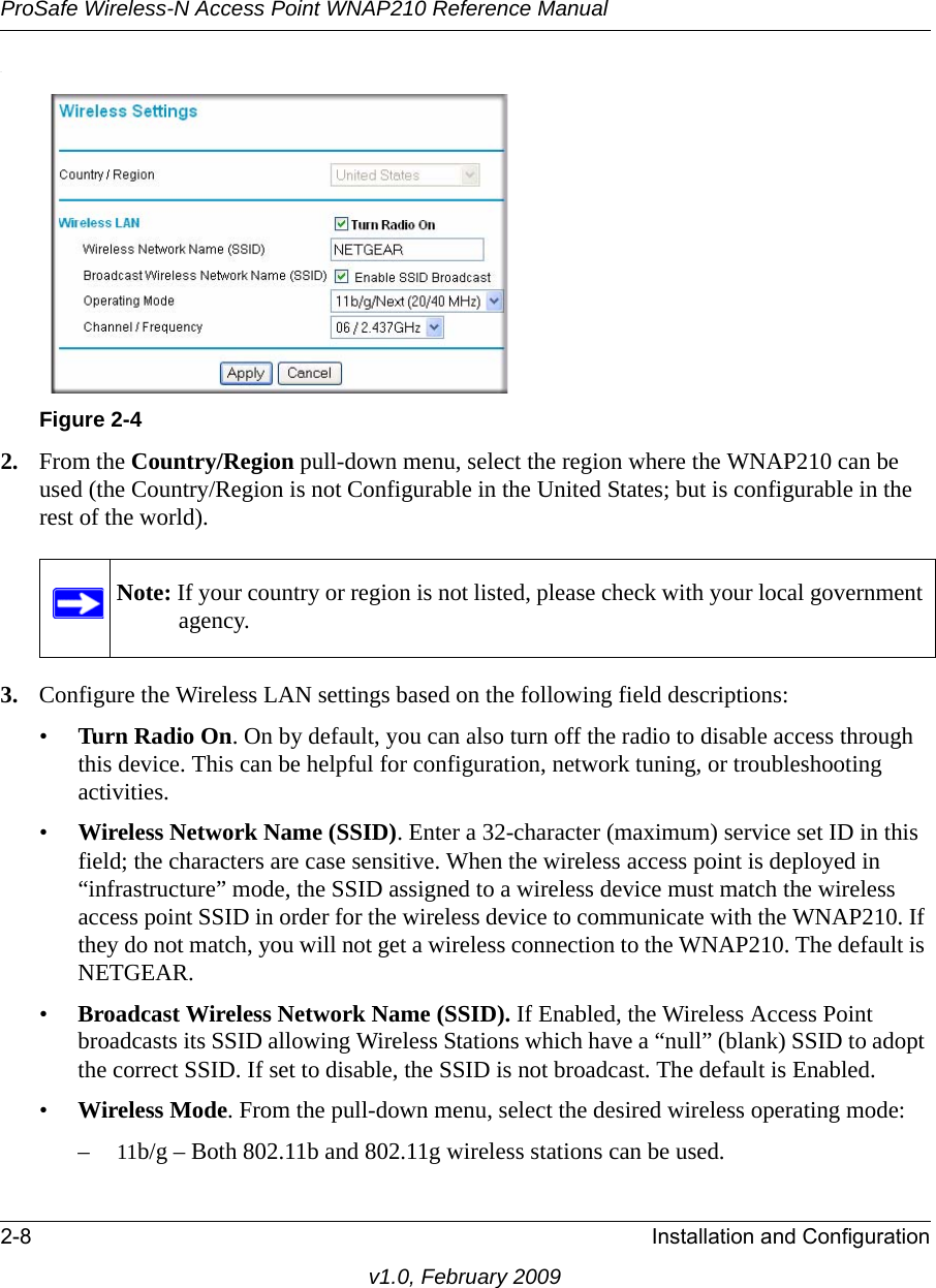 ProSafe Wireless-N Access Point WNAP210 Reference Manual2-8 Installation and Configurationv1.0, February 2009.Figure 2-42. From the Country/Region pull-down menu, select the region where the WNAP210 can be used (the Country/Region is not Configurable in the United States; but is configurable in the rest of the world).Note: If your country or region is not listed, please check with your local government agency.3. Configure the Wireless LAN settings based on the following field descriptions:•Turn Radio On. On by default, you can also turn off the radio to disable access through this device. This can be helpful for configuration, network tuning, or troubleshooting activities.•Wireless Network Name (SSID). Enter a 32-character (maximum) service set ID in this field; the characters are case sensitive. When the wireless access point is deployed in “infrastructure” mode, the SSID assigned to a wireless device must match the wireless access point SSID in order for the wireless device to communicate with the WNAP210. If they do not match, you will not get a wireless connection to the WNAP210. The default is NETGEAR.•Broadcast Wireless Network Name (SSID). If Enabled, the Wireless Access Point broadcasts its SSID allowing Wireless Stations which have a “null” (blank) SSID to adopt the correct SSID. If set to disable, the SSID is not broadcast. The default is Enabled.•Wireless Mode. From the pull-down menu, select the desired wireless operating mode:–11b/g – Both 802.11b and 802.11g wireless stations can be used. 