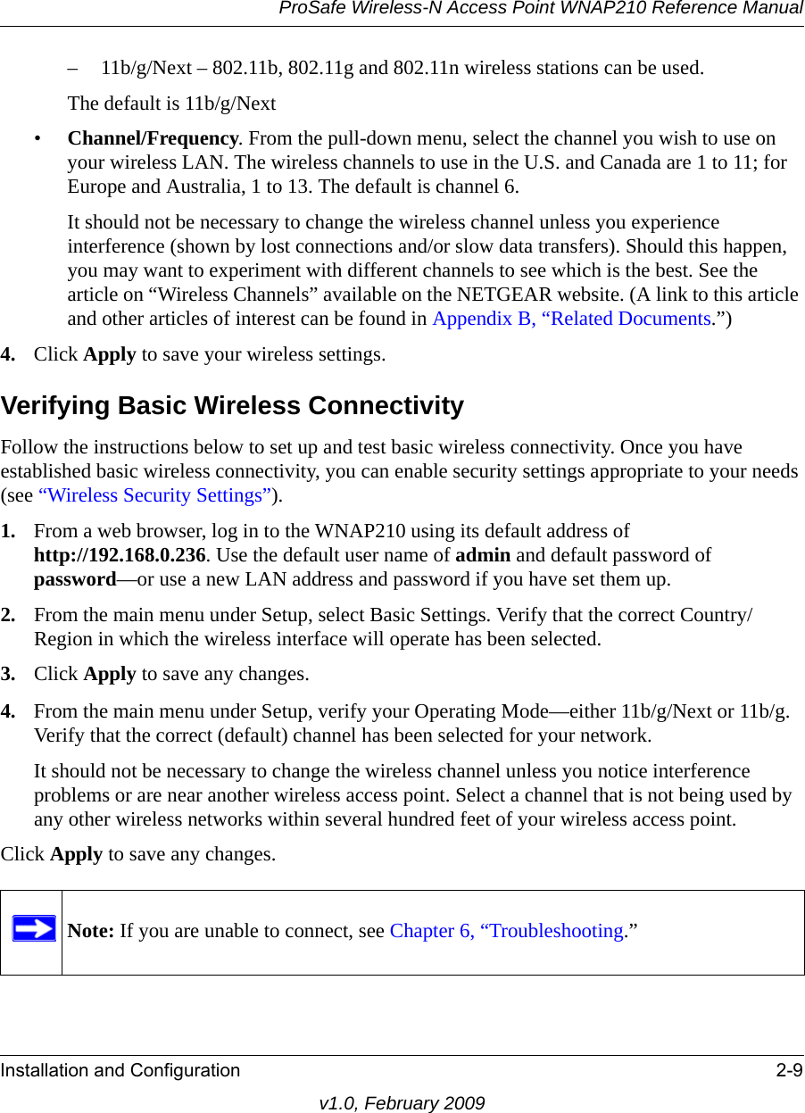 ProSafe Wireless-N Access Point WNAP210 Reference ManualInstallation and Configuration 2-9v1.0, February 2009– 11b/g/Next – 802.11b, 802.11g and 802.11n wireless stations can be used.The default is 11b/g/Next•Channel/Frequency. From the pull-down menu, select the channel you wish to use on your wireless LAN. The wireless channels to use in the U.S. and Canada are 1 to 11; for Europe and Australia, 1 to 13. The default is channel 6.It should not be necessary to change the wireless channel unless you experience interference (shown by lost connections and/or slow data transfers). Should this happen, you may want to experiment with different channels to see which is the best. See the article on “Wireless Channels” available on the NETGEAR website. (A link to this article and other articles of interest can be found in Appendix B, “Related Documents.”)4. Click Apply to save your wireless settings.Verifying Basic Wireless ConnectivityFollow the instructions below to set up and test basic wireless connectivity. Once you have established basic wireless connectivity, you can enable security settings appropriate to your needs (see “Wireless Security Settings”).1. From a web browser, log in to the WNAP210 using its default address of http://192.168.0.236. Use the default user name of admin and default password of password—or use a new LAN address and password if you have set them up.2. From the main menu under Setup, select Basic Settings. Verify that the correct Country/Region in which the wireless interface will operate has been selected.3. Click Apply to save any changes.4. From the main menu under Setup, verify your Operating Mode—either 11b/g/Next or 11b/g. Verify that the correct (default) channel has been selected for your network. It should not be necessary to change the wireless channel unless you notice interference problems or are near another wireless access point. Select a channel that is not being used by any other wireless networks within several hundred feet of your wireless access point. Click Apply to save any changes. Note: If you are unable to connect, see Chapter 6, “Troubleshooting.”