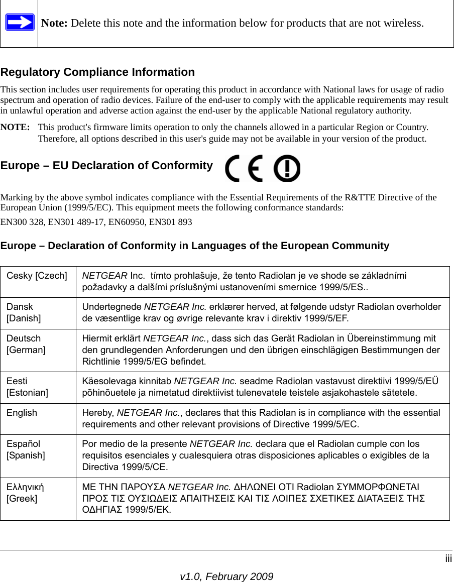 Note: Delete this note and the information below for products that are not wireless.v1.0, February 2009iiiRegulatory Compliance InformationThis section includes user requirements for operating this product in accordance with National laws for usage of radio spectrum and operation of radio devices. Failure of the end-user to comply with the applicable requirements may result in unlawful operation and adverse action against the end-user by the applicable National regulatory authority.NOTE: This product&apos;s firmware limits operation to only the channels allowed in a particular Region or Country.  Therefore, all options described in this user&apos;s guide may not be available in your version of the product.Europe – EU Declaration of Conformity  Marking by the above symbol indicates compliance with the Essential Requirements of the R&amp;TTE Directive of the European Union (1999/5/EC). This equipment meets the following conformance standards:EN300 328, EN301 489-17, EN60950, EN301 893Europe – Declaration of Conformity in Languages of the European CommunityCesky [Czech] NETGEAR Inc.  tímto prohlašuje, že tento Radiolan je ve shode se základními požadavky a dalšími príslušnými ustanoveními smernice 1999/5/ES..Dansk [Danish]Undertegnede NETGEAR Inc. erklærer herved, at følgende udstyr Radiolan overholder de væsentlige krav og øvrige relevante krav i direktiv 1999/5/EF.Deutsch [German]Hiermit erklärt NETGEAR Inc., dass sich das Gerät Radiolan in Übereinstimmung mit den grundlegenden Anforderungen und den übrigen einschlägigen Bestimmungen der Richtlinie 1999/5/EG befindet.Eesti [Estonian]Käesolevaga kinnitab NETGEAR Inc. seadme Radiolan vastavust direktiivi 1999/5/EÜ põhinõuetele ja nimetatud direktiivist tulenevatele teistele asjakohastele sätetele.English Hereby, NETGEAR Inc., declares that this Radiolan is in compliance with the essential requirements and other relevant provisions of Directive 1999/5/EC.Español [Spanish]Por medio de la presente NETGEAR Inc. declara que el Radiolan cumple con los requisitos esenciales y cualesquiera otras disposiciones aplicables o exigibles de la Directiva 1999/5/CE.Ελληνική [Greek]ΜΕ ΤΗΝ ΠΑΡΟΥΣΑ NETGEAR Inc. ΔΗΛΩΝΕΙ ΟΤΙ Radiolan ΣΥΜΜΟΡΦΩΝΕΤΑΙ ΠΡΟΣ ΤΙΣ ΟΥΣΙΩΔΕΙΣ ΑΠΑΙΤΗΣΕΙΣ ΚΑΙ ΤΙΣ ΛΟΙΠΕΣ ΣΧΕΤΙΚΕΣ ΔΙΑΤΑΞΕΙΣ ΤΗΣ ΟΔΗΓΙΑΣ 1999/5/ΕΚ.