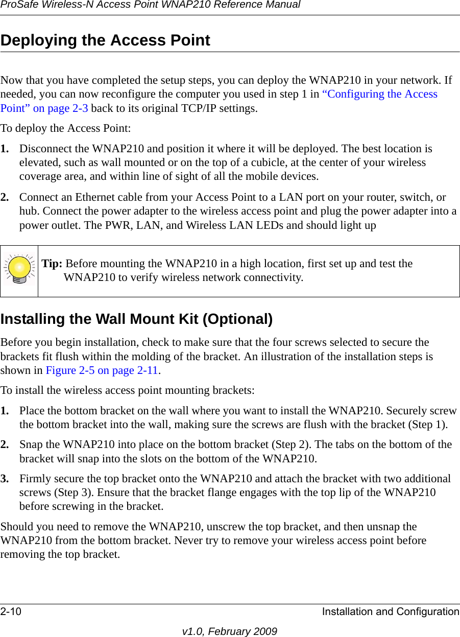 ProSafe Wireless-N Access Point WNAP210 Reference Manual2-10 Installation and Configurationv1.0, February 2009Deploying the Access PointNow that you have completed the setup steps, you can deploy the WNAP210 in your network. If needed, you can now reconfigure the computer you used in step 1 in “Configuring the Access Point” on page 2-3 back to its original TCP/IP settings.To deploy the Access Point:1. Disconnect the WNAP210 and position it where it will be deployed. The best location is elevated, such as wall mounted or on the top of a cubicle, at the center of your wireless coverage area, and within line of sight of all the mobile devices.2. Connect an Ethernet cable from your Access Point to a LAN port on your router, switch, or hub. Connect the power adapter to the wireless access point and plug the power adapter into a power outlet. The PWR, LAN, and Wireless LAN LEDs and should light upTip: Before mounting the WNAP210 in a high location, first set up and test the WNAP210 to verify wireless network connectivity.Installing the Wall Mount Kit (Optional)Before you begin installation, check to make sure that the four screws selected to secure the brackets fit flush within the molding of the bracket. An illustration of the installation steps is shown in Figure 2-5 on page 2-11. To install the wireless access point mounting brackets:1. Place the bottom bracket on the wall where you want to install the WNAP210. Securely screw the bottom bracket into the wall, making sure the screws are flush with the bracket (Step 1).2. Snap the WNAP210 into place on the bottom bracket (Step 2). The tabs on the bottom of the bracket will snap into the slots on the bottom of the WNAP210.3. Firmly secure the top bracket onto the WNAP210 and attach the bracket with two additional screws (Step 3). Ensure that the bracket flange engages with the top lip of the WNAP210 before screwing in the bracket.Should you need to remove the WNAP210, unscrew the top bracket, and then unsnap the WNAP210 from the bottom bracket. Never try to remove your wireless access point before removing the top bracket.