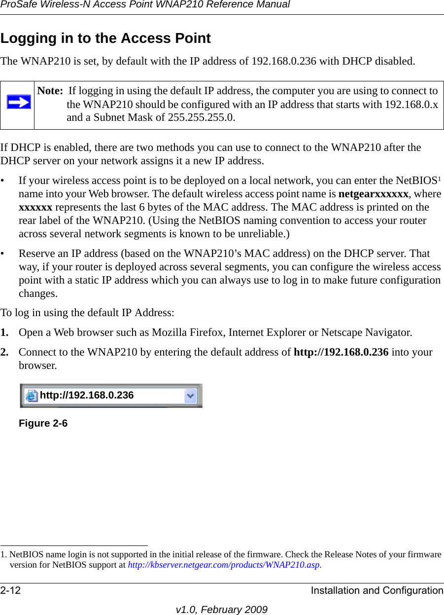 ProSafe Wireless-N Access Point WNAP210 Reference Manual2-12 Installation and Configurationv1.0, February 2009Logging in to the Access PointThe WNAP210 is set, by default with the IP address of 192.168.0.236 with DHCP disabled. Note:  If logging in using the default IP address, the computer you are using to connect to the WNAP210 should be configured with an IP address that starts with 192.168.0.x and a Subnet Mask of 255.255.255.0.If DHCP is enabled, there are two methods you can use to connect to the WNAP210 after the DHCP server on your network assigns it a new IP address. • If your wireless access point is to be deployed on a local network, you can enter the NetBIOS1 name into your Web browser. The default wireless access point name is netgearxxxxxx, where xxxxxx represents the last 6 bytes of the MAC address. The MAC address is printed on the rear label of the WNAP210. (Using the NetBIOS naming convention to access your router across several network segments is known to be unreliable.)• Reserve an IP address (based on the WNAP210’s MAC address) on the DHCP server. That way, if your router is deployed across several segments, you can configure the wireless access point with a static IP address which you can always use to log in to make future configuration changes.To log in using the default IP Address:1. Open a Web browser such as Mozilla Firefox, Internet Explorer or Netscape Navigator. 2. Connect to the WNAP210 by entering the default address of http://192.168.0.236 into your browser.http://192.168.0.233http://192.168.0.236Figure 2-61. NetBIOS name login is not supported in the initial release of the firmware. Check the Release Notes of your firmware version for NetBIOS support at http://kbserver.netgear.com/products/WNAP210.asp.