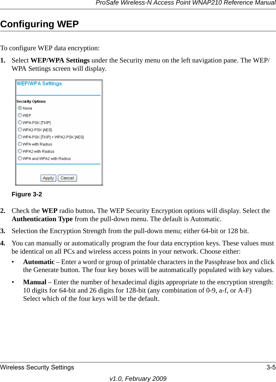 ProSafe Wireless-N Access Point WNAP210 Reference ManualWireless Security Settings 3-5v1.0, February 2009Configuring WEPTo configure WEP data encryption:1. Select WEP/WPA Settings under the Security menu on the left navigation pane. The WEP/WPA Settings screen will display.Figure 3-22. Check the WEP radio button. The WEP Security Encryption options will display. Select the Authentication Type from the pull-down menu. The default is Automatic.3. Selection the Encryption Strength from the pull-down menu; either 64-bit or 128 bit.4. You can manually or automatically program the four data encryption keys. These values must be identical on all PCs and wireless access points in your network. Choose either:•Automatic – Enter a word or group of printable characters in the Passphrase box and click the Generate button. The four key boxes will be automatically populated with key values.•Manual – Enter the number of hexadecimal digits appropriate to the encryption strength: 10 digits for 64-bit and 26 digits for 128-bit (any combination of 0-9, a-f, or A-F)Select which of the four keys will be the default.