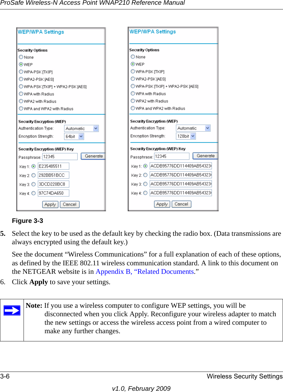 Figure 3-3ProSafe Wireless-N Access Point WNAP210 Reference Manual3-6 Wireless Security Settingsv1.0, February 20095. Select the key to be used as the default key by checking the radio box. (Data transmissions are always encrypted using the default key.)See the document “Wireless Communications” for a full explanation of each of these options, as defined by the IEEE 802.11 wireless communication standard. A link to this document on the NETGEAR website is in Appendix B, “Related Documents.”6. Click Apply to save your settings.Note: If you use a wireless computer to configure WEP settings, you will be disconnected when you click Apply. Reconfigure your wireless adapter to match the new settings or access the wireless access point from a wired computer to make any further changes.