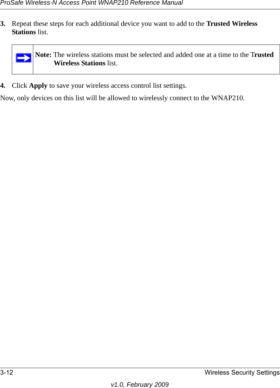 ProSafe Wireless-N Access Point WNAP210 Reference Manual3-12 Wireless Security Settingsv1.0, February 20093. Repeat these steps for each additional device you want to add to the Trusted Wireless Stations list.Note: The wireless stations must be selected and added one at a time to the Trusted Wireless Stations list. 4. Click Apply to save your wireless access control list settings.Now, only devices on this list will be allowed to wirelessly connect to the WNAP210.