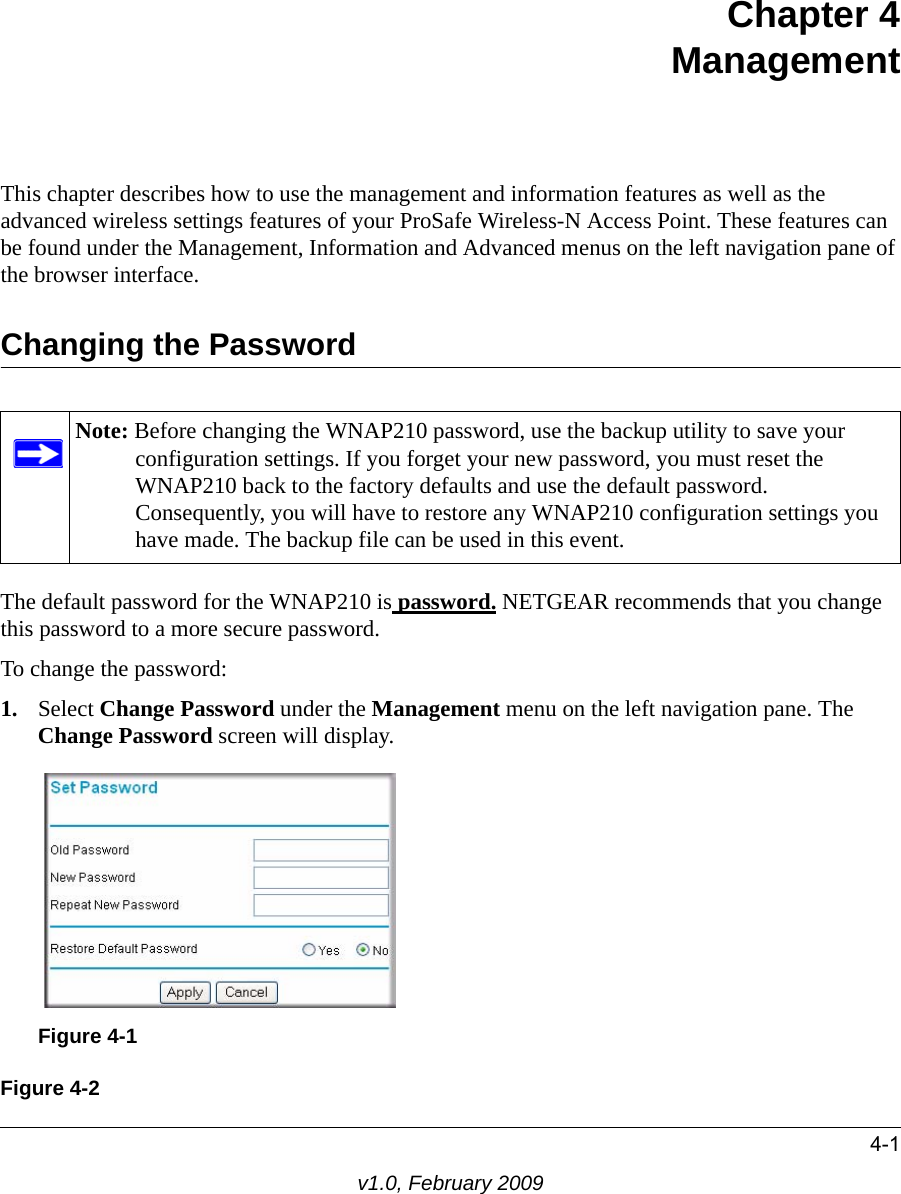 4-1v1.0, February 2009Chapter 4 Management This chapter describes how to use the management and information features as well as the advanced wireless settings features of your ProSafe Wireless-N Access Point. These features can be found under the Management, Information and Advanced menus on the left navigation pane of the browser interface.Changing the PasswordNote: Before changing the WNAP210 password, use the backup utility to save your configuration settings. If you forget your new password, you must reset the WNAP210 back to the factory defaults and use the default password. Consequently, you will have to restore any WNAP210 configuration settings you have made. The backup file can be used in this event.The default password for the WNAP210 is password. NETGEAR recommends that you change this password to a more secure password. To change the password:1. Select Change Password under the Management menu on the left navigation pane. The Change Password screen will display.Figure 4-1Figure 4-2