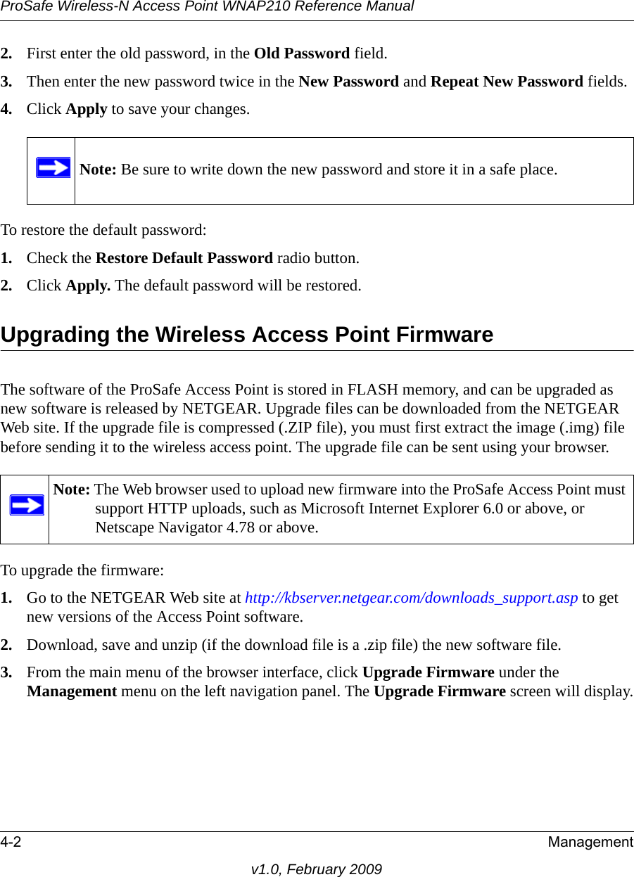 ProSafe Wireless-N Access Point WNAP210 Reference Manual4-2 Managementv1.0, February 20092. First enter the old password, in the Old Password field.3. Then enter the new password twice in the New Password and Repeat New Password fields. 4. Click Apply to save your changes.Note: Be sure to write down the new password and store it in a safe place.To restore the default password:1. Check the Restore Default Password radio button.2. Click Apply. The default password will be restored. Upgrading the Wireless Access Point FirmwareThe software of the ProSafe Access Point is stored in FLASH memory, and can be upgraded as new software is released by NETGEAR. Upgrade files can be downloaded from the NETGEAR Web site. If the upgrade file is compressed (.ZIP file), you must first extract the image (.img) file before sending it to the wireless access point. The upgrade file can be sent using your browser.Note: The Web browser used to upload new firmware into the ProSafe Access Point must support HTTP uploads, such as Microsoft Internet Explorer 6.0 or above, or Netscape Navigator 4.78 or above. To upgrade the firmware:1. Go to the NETGEAR Web site at http://kbserver.netgear.com/downloads_support.asp to get new versions of the Access Point software.2. Download, save and unzip (if the download file is a .zip file) the new software file.3. From the main menu of the browser interface, click Upgrade Firmware under the Management menu on the left navigation panel. The Upgrade Firmware screen will display.