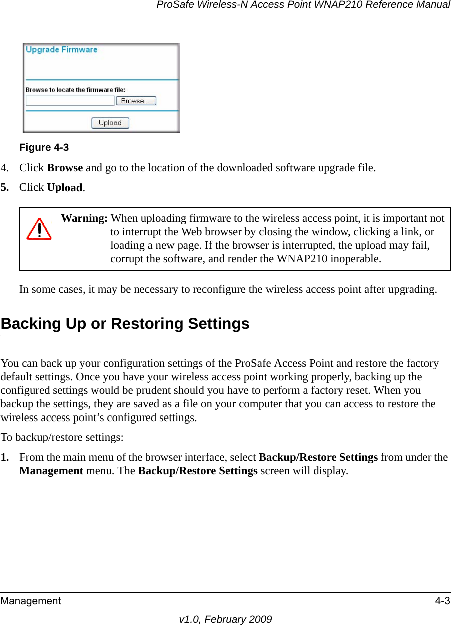 Figure 4-3ProSafe Wireless-N Access Point WNAP210 Reference ManualManagement 4-3v1.0, February 20094. Click Browse and go to the location of the downloaded software upgrade file.5. Click Upload.Warning: When uploading firmware to the wireless access point, it is important not to interrupt the Web browser by closing the window, clicking a link, or loading a new page. If the browser is interrupted, the upload may fail, corrupt the software, and render the WNAP210 inoperable.In some cases, it may be necessary to reconfigure the wireless access point after upgrading.Backing Up or Restoring SettingsYou can back up your configuration settings of the ProSafe Access Point and restore the factory default settings. Once you have your wireless access point working properly, backing up the configured settings would be prudent should you have to perform a factory reset. When you backup the settings, they are saved as a file on your computer that you can access to restore the wireless access point’s configured settings.To backup/restore settings:1. From the main menu of the browser interface, select Backup/Restore Settings from under the Management menu. The Backup/Restore Settings screen will display.