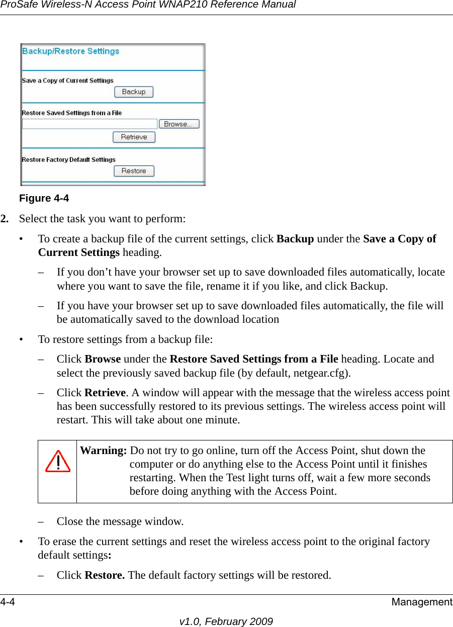 Figure 4-4ProSafe Wireless-N Access Point WNAP210 Reference Manual4-4 Managementv1.0, February 20092. Select the task you want to perform:• To create a backup file of the current settings, click Backup under the Save a Copy of Current Settings heading. – If you don’t have your browser set up to save downloaded files automatically, locate where you want to save the file, rename it if you like, and click Backup. – If you have your browser set up to save downloaded files automatically, the file will be automatically saved to the download location • To restore settings from a backup file:– Click Browse under the Restore Saved Settings from a File heading. Locate and select the previously saved backup file (by default, netgear.cfg). – Click Retrieve. A window will appear with the message that the wireless access point has been successfully restored to its previous settings. The wireless access point will restart. This will take about one minute.Warning: Do not try to go online, turn off the Access Point, shut down the computer or do anything else to the Access Point until it finishes restarting. When the Test light turns off, wait a few more seconds before doing anything with the Access Point.– Close the message window.• To erase the current settings and reset the wireless access point to the original factory default settings:– Click Restore. The default factory settings will be restored. 