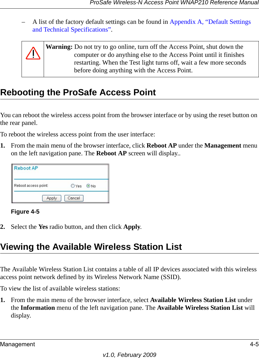 ProSafe Wireless-N Access Point WNAP210 Reference ManualManagement 4-5v1.0, February 2009– A list of the factory default settings can be found in Appendix A, “Default Settings and Technical Specifications”.Warning: Do not try to go online, turn off the Access Point, shut down the computer or do anything else to the Access Point until it finishes restarting. When the Test light turns off, wait a few more seconds before doing anything with the Access Point.Rebooting the ProSafe Access PointYou can reboot the wireless access point from the browser interface or by using the reset button on the rear panel.To reboot the wireless access point from the user interface:1. From the main menu of the browser interface, click Reboot AP under the Management menu on the left navigation pane. The Reboot AP screen will display.Figure 4-5.2. Select the Yes radio button, and then click Apply.Viewing the Available Wireless Station ListThe Available Wireless Station List contains a table of all IP devices associated with this wireless access point network defined by its Wireless Network Name (SSID). To view the list of available wireless stations:1. From the main menu of the browser interface, select Available Wireless Station List under the Information menu of the left navigation pane. The Available Wireless Station List will display.