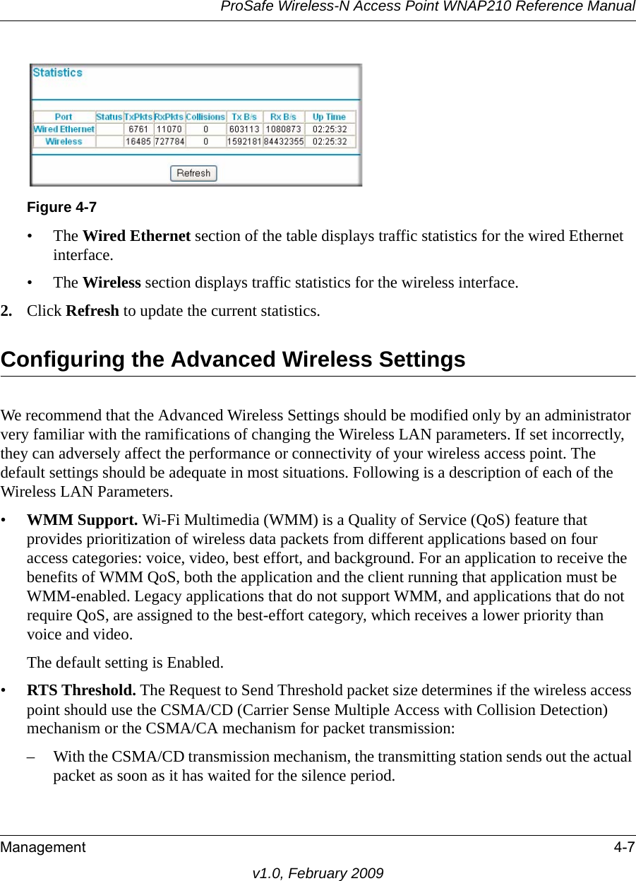 Figure 4-7ProSafe Wireless-N Access Point WNAP210 Reference ManualManagement 4-7v1.0, February 2009•The Wired Ethernet section of the table displays traffic statistics for the wired Ethernet interface.•The Wireless section displays traffic statistics for the wireless interface. 2. Click Refresh to update the current statistics.Configuring the Advanced Wireless SettingsWe recommend that the Advanced Wireless Settings should be modified only by an administrator very familiar with the ramifications of changing the Wireless LAN parameters. If set incorrectly, they can adversely affect the performance or connectivity of your wireless access point. The default settings should be adequate in most situations. Following is a description of each of the Wireless LAN Parameters.•WMM Support. Wi-Fi Multimedia (WMM) is a Quality of Service (QoS) feature that provides prioritization of wireless data packets from different applications based on four access categories: voice, video, best effort, and background. For an application to receive the benefits of WMM QoS, both the application and the client running that application must be WMM-enabled. Legacy applications that do not support WMM, and applications that do not require QoS, are assigned to the best-effort category, which receives a lower priority than voice and video.The default setting is Enabled.•RTS Threshold. The Request to Send Threshold packet size determines if the wireless access point should use the CSMA/CD (Carrier Sense Multiple Access with Collision Detection) mechanism or the CSMA/CA mechanism for packet transmission: – With the CSMA/CD transmission mechanism, the transmitting station sends out the actual packet as soon as it has waited for the silence period. 