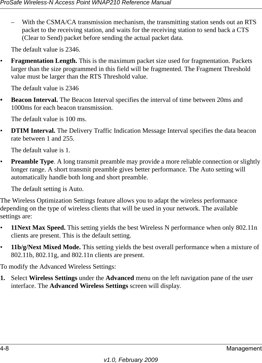 ProSafe Wireless-N Access Point WNAP210 Reference Manual4-8 Managementv1.0, February 2009– With the CSMA/CA transmission mechanism, the transmitting station sends out an RTS packet to the receiving station, and waits for the receiving station to send back a CTS (Clear to Send) packet before sending the actual packet data. The default value is 2346.•Fragmentation Length. This is the maximum packet size used for fragmentation. Packets larger than the size programmed in this field will be fragmented. The Fragment Threshold value must be larger than the RTS Threshold value. The default value is 2346 • Beacon Interval. The Beacon Interval specifies the interval of time between 20ms and 1000ms for each beacon transmission. The default value is 100 ms. •DTIM Interval. The Delivery Traffic Indication Message Interval specifies the data beacon rate between 1 and 255. The default value is 1. •Preamble Type. A long transmit preamble may provide a more reliable connection or slightly longer range. A short transmit preamble gives better performance. The Auto setting will automatically handle both long and short preamble. The default setting is Auto.The Wireless Optimization Settings feature allows you to adapt the wireless performance depending on the type of wireless clients that will be used in your network. The availablesettings are:•11Next Max Speed. This setting yields the best Wireless N performance when only 802.11n clients are present. This is the default setting.•11b/g/Next Mixed Mode. This setting yields the best overall performance when a mixture of 802.11b, 802.11g, and 802.11n clients are present.To modify the Advanced Wireless Settings:1. Select Wireless Settings under the Advanced menu on the left navigation pane of the user interface. The Advanced Wireless Settings screen will display.