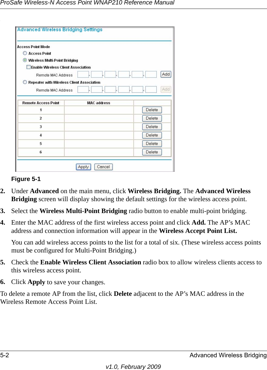 ProSafe Wireless-N Access Point WNAP210 Reference Manual5-2 Advanced Wireless Bridgingv1.0, February 2009.Figure 5-12. Under Advanced on the main menu, click Wireless Bridging. The Advanced Wireless Bridging screen will display showing the default settings for the wireless access point.3. Select the Wireless Multi-Point Bridging radio button to enable multi-point bridging. 4. Enter the MAC address of the first wireless access point and click Add. The AP’s MAC address and connection information will appear in the Wireless Accept Point List. You can add wireless access points to the list for a total of six. (These wireless access points must be configured for Multi-Point Bridging.)5. Check the Enable Wireless Client Association radio box to allow wireless clients access to this wireless access point.6. Click Apply to save your changes.To delete a remote AP from the list, click Delete adjacent to the AP’s MAC address in the Wireless Remote Access Point List.