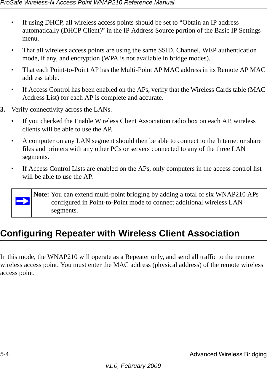 ProSafe Wireless-N Access Point WNAP210 Reference Manual5-4 Advanced Wireless Bridgingv1.0, February 2009• If using DHCP, all wireless access points should be set to “Obtain an IP address automatically (DHCP Client)” in the IP Address Source portion of the Basic IP Settings menu.• That all wireless access points are using the same SSID, Channel, WEP authentication mode, if any, and encryption (WPA is not available in bridge modes).• That each Point-to-Point AP has the Multi-Point AP MAC address in its Remote AP MAC address table.• If Access Control has been enabled on the APs, verify that the Wireless Cards table (MAC Address List) for each AP is complete and accurate.3. Verify connectivity across the LANs. • If you checked the Enable Wireless Client Association radio box on each AP, wireless clients will be able to use the AP.• A computer on any LAN segment should then be able to connect to the Internet or share files and printers with any other PCs or servers connected to any of the three LAN segments.• If Access Control Lists are enabled on the APs, only computers in the access control list will be able to use the AP.Note: You can extend multi-point bridging by adding a total of six WNAP210 APs configured in Point-to-Point mode to connect additional wireless LAN segments.Configuring Repeater with Wireless Client AssociationIn this mode, the WNAP210 will operate as a Repeater only, and send all traffic to the remote wireless access point. You must enter the MAC address (physical address) of the remote wireless access point.