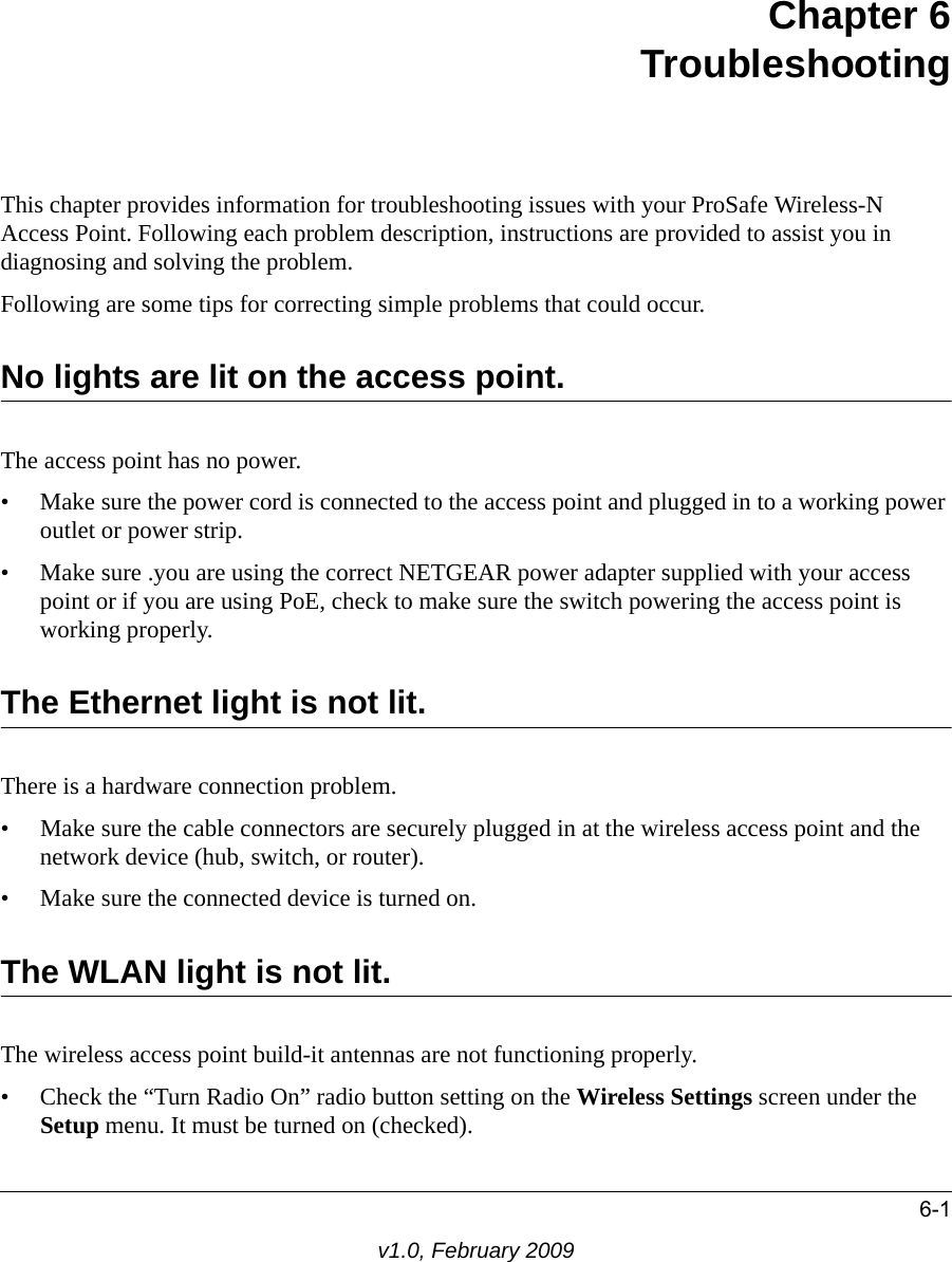 6-1v1.0, February 2009Chapter 6 TroubleshootingThis chapter provides information for troubleshooting issues with your ProSafe Wireless-N Access Point. Following each problem description, instructions are provided to assist you in diagnosing and solving the problem.Following are some tips for correcting simple problems that could occur.No lights are lit on the access point. The access point has no power.• Make sure the power cord is connected to the access point and plugged in to a working power outlet or power strip.• Make sure .you are using the correct NETGEAR power adapter supplied with your access point or if you are using PoE, check to make sure the switch powering the access point is working properly.The Ethernet light is not lit. There is a hardware connection problem.• Make sure the cable connectors are securely plugged in at the wireless access point and the network device (hub, switch, or router).• Make sure the connected device is turned on.The WLAN light is not lit. The wireless access point build-it antennas are not functioning properly.• Check the “Turn Radio On” radio button setting on the Wireless Settings screen under the Setup menu. It must be turned on (checked).