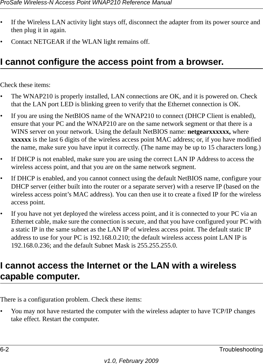 ProSafe Wireless-N Access Point WNAP210 Reference Manual6-2 Troubleshootingv1.0, February 2009• If the Wireless LAN activity light stays off, disconnect the adapter from its power source and then plug it in again.• Contact NETGEAR if the WLAN light remains off.I cannot configure the access point from a browser. Check these items:• The WNAP210 is properly installed, LAN connections are OK, and it is powered on. Check that the LAN port LED is blinking green to verify that the Ethernet connection is OK.• If you are using the NetBIOS name of the WNAP210 to connect (DHCP Client is enabled), ensure that your PC and the WNAP210 are on the same network segment or that there is a WINS server on your network. Using the default NetBIOS name: netgearxxxxxx, where xxxxxx is the last 6 digits of the wireless access point MAC address; or, if you have modified the name, make sure you have input it correctly. (The name may be up to 15 characters long.)• If DHCP is not enabled, make sure you are using the correct LAN IP Address to access the wireless access point, and that you are on the same network segment.• If DHCP is enabled, and you cannot connect using the default NetBIOS name, configure your DHCP server (either built into the router or a separate server) with a reserve IP (based on the wireless access point’s MAC address). You can then use it to create a fixed IP for the wireless access point.• If you have not yet deployed the wireless access point, and it is connected to your PC via an Ethernet cable, make sure the connection is secure, and that you have configured your PC with a static IP in the same subnet as the LAN IP of wireless access point. The default static IP address to use for your PC is 192.168.0.210; the default wireless access point LAN IP is 192.168.0.236; and the default Subnet Mask is 255.255.255.0. I cannot access the Internet or the LAN with a wireless capable computer. There is a configuration problem. Check these items:• You may not have restarted the computer with the wireless adapter to have TCP/IP changes take effect. Restart the computer.