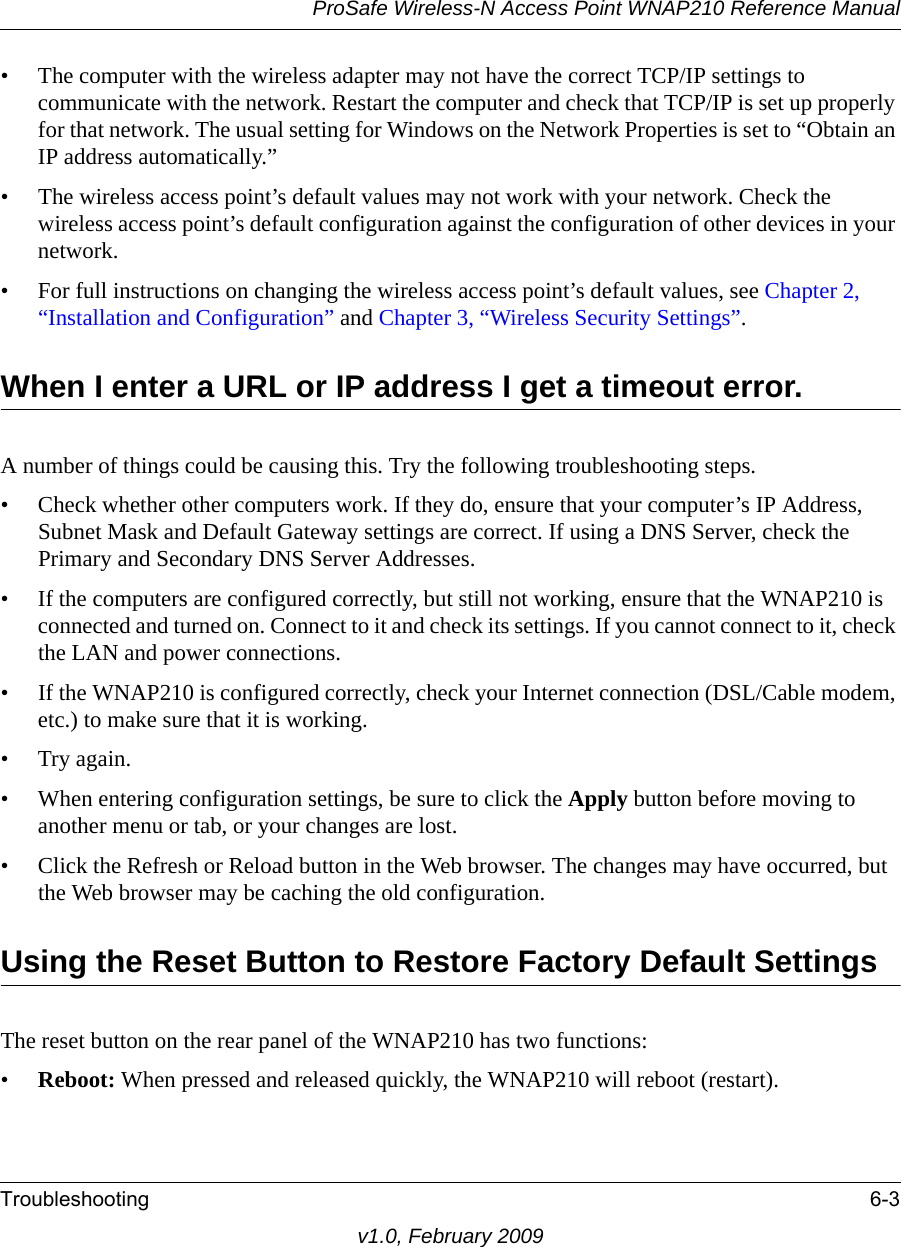 ProSafe Wireless-N Access Point WNAP210 Reference ManualTroubleshooting 6-3v1.0, February 2009• The computer with the wireless adapter may not have the correct TCP/IP settings to communicate with the network. Restart the computer and check that TCP/IP is set up properly for that network. The usual setting for Windows on the Network Properties is set to “Obtain an IP address automatically.”• The wireless access point’s default values may not work with your network. Check the wireless access point’s default configuration against the configuration of other devices in your network.• For full instructions on changing the wireless access point’s default values, see Chapter 2, “Installation and Configuration” and Chapter 3, “Wireless Security Settings”.When I enter a URL or IP address I get a timeout error.A number of things could be causing this. Try the following troubleshooting steps.• Check whether other computers work. If they do, ensure that your computer’s IP Address, Subnet Mask and Default Gateway settings are correct. If using a DNS Server, check the Primary and Secondary DNS Server Addresses.• If the computers are configured correctly, but still not working, ensure that the WNAP210 is connected and turned on. Connect to it and check its settings. If you cannot connect to it, check the LAN and power connections.• If the WNAP210 is configured correctly, check your Internet connection (DSL/Cable modem, etc.) to make sure that it is working.•Try again.• When entering configuration settings, be sure to click the Apply button before moving to another menu or tab, or your changes are lost. • Click the Refresh or Reload button in the Web browser. The changes may have occurred, but the Web browser may be caching the old configuration.Using the Reset Button to Restore Factory Default SettingsThe reset button on the rear panel of the WNAP210 has two functions:•Reboot: When pressed and released quickly, the WNAP210 will reboot (restart).