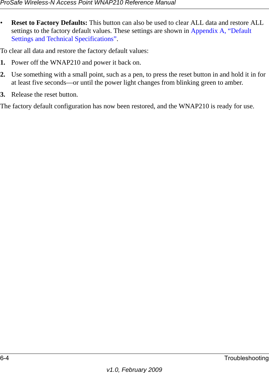 ProSafe Wireless-N Access Point WNAP210 Reference Manual6-4 Troubleshootingv1.0, February 2009•Reset to Factory Defaults: This button can also be used to clear ALL data and restore ALL settings to the factory default values. These settings are shown in Appendix A, “Default Settings and Technical Specifications”.To clear all data and restore the factory default values:1. Power off the WNAP210 and power it back on.2. Use something with a small point, such as a pen, to press the reset button in and hold it in for at least five seconds—or until the power light changes from blinking green to amber.3. Release the reset button.The factory default configuration has now been restored, and the WNAP210 is ready for use.