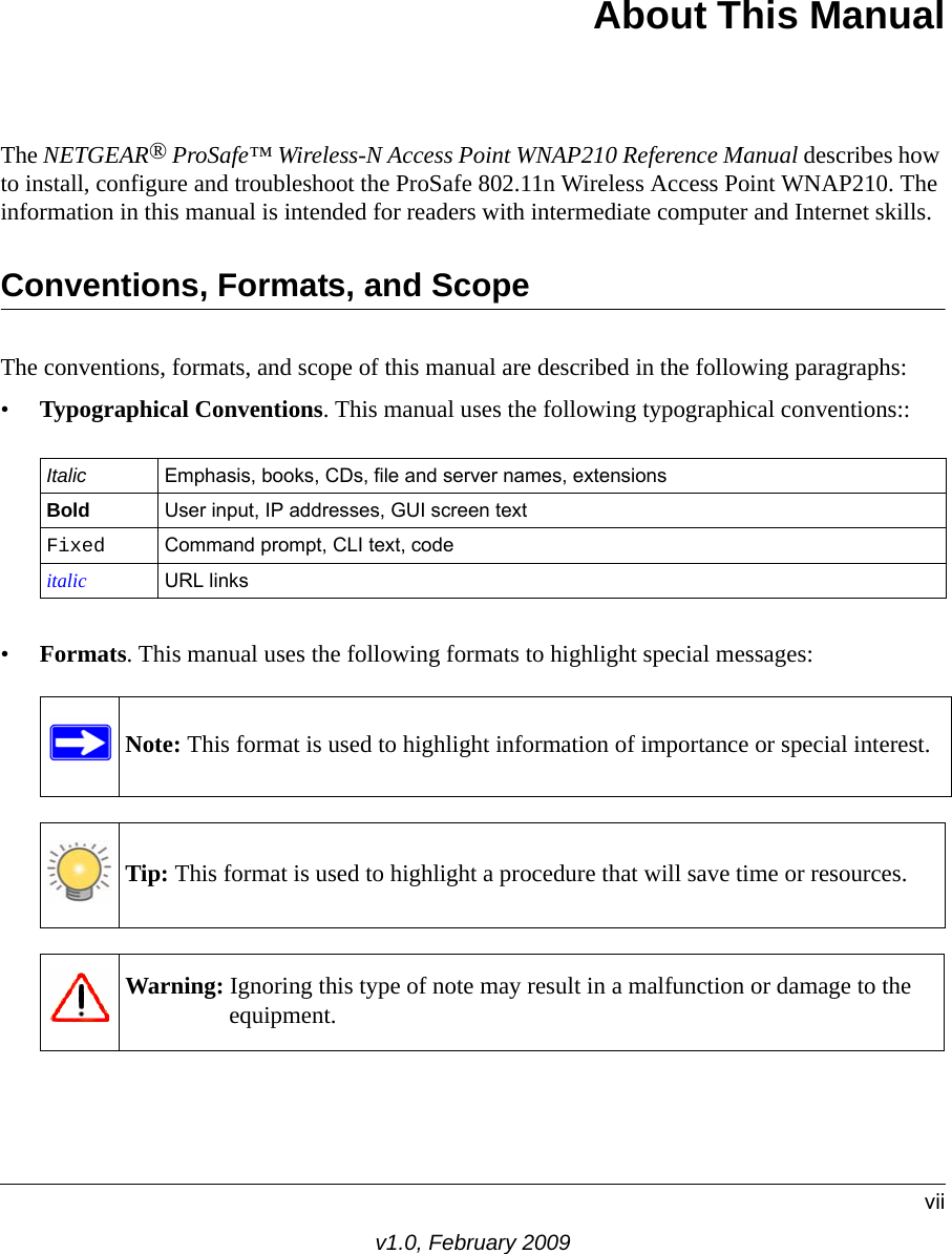 viiv1.0, February 2009 About This ManualThe NETGEAR® ProSafe™ Wireless-N Access Point WNAP210 Reference Manual describes how to install, configure and troubleshoot the ProSafe 802.11n Wireless Access Point WNAP210. The information in this manual is intended for readers with intermediate computer and Internet skills.Conventions, Formats, and ScopeThe conventions, formats, and scope of this manual are described in the following paragraphs:•Typographical Conventions. This manual uses the following typographical conventions::Italic Emphasis, books, CDs, file and server names, extensionsBold User input, IP addresses, GUI screen textFixed Command prompt, CLI text, code italic URL links•Formats. This manual uses the following formats to highlight special messages:Tip: This format is used to highlight a procedure that will save time or resources.Warning: Ignoring this type of note may result in a malfunction or damage to the equipment.Note: This format is used to highlight information of importance or special interest.