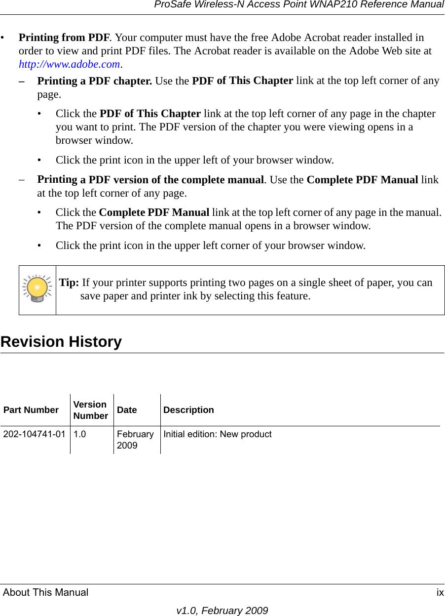 ProSafe Wireless-N Access Point WNAP210 Reference Manual About This Manual ixv1.0, February 2009•Printing from PDF. Your computer must have the free Adobe Acrobat reader installed in order to view and print PDF files. The Acrobat reader is available on the Adobe Web site at http://www.adobe.com.– Printing a PDF chapter. Use the PDF of This Chapter link at the top left corner of any page.• Click the PDF of This Chapter link at the top left corner of any page in the chapter you want to print. The PDF version of the chapter you were viewing opens in a browser window. • Click the print icon in the upper left of your browser window.–Printing a PDF version of the complete manual. Use the Complete PDF Manual link at the top left corner of any page.• Click the Complete PDF Manual link at the top left corner of any page in the manual. The PDF version of the complete manual opens in a browser window. • Click the print icon in the upper left corner of your browser window. Tip: If your printer supports printing two pages on a single sheet of paper, you can save paper and printer ink by selecting this feature.Revision HistoryPart Number VersionNumber Date Description202-104741-01 1.0 February 2009Initial edition: New product 