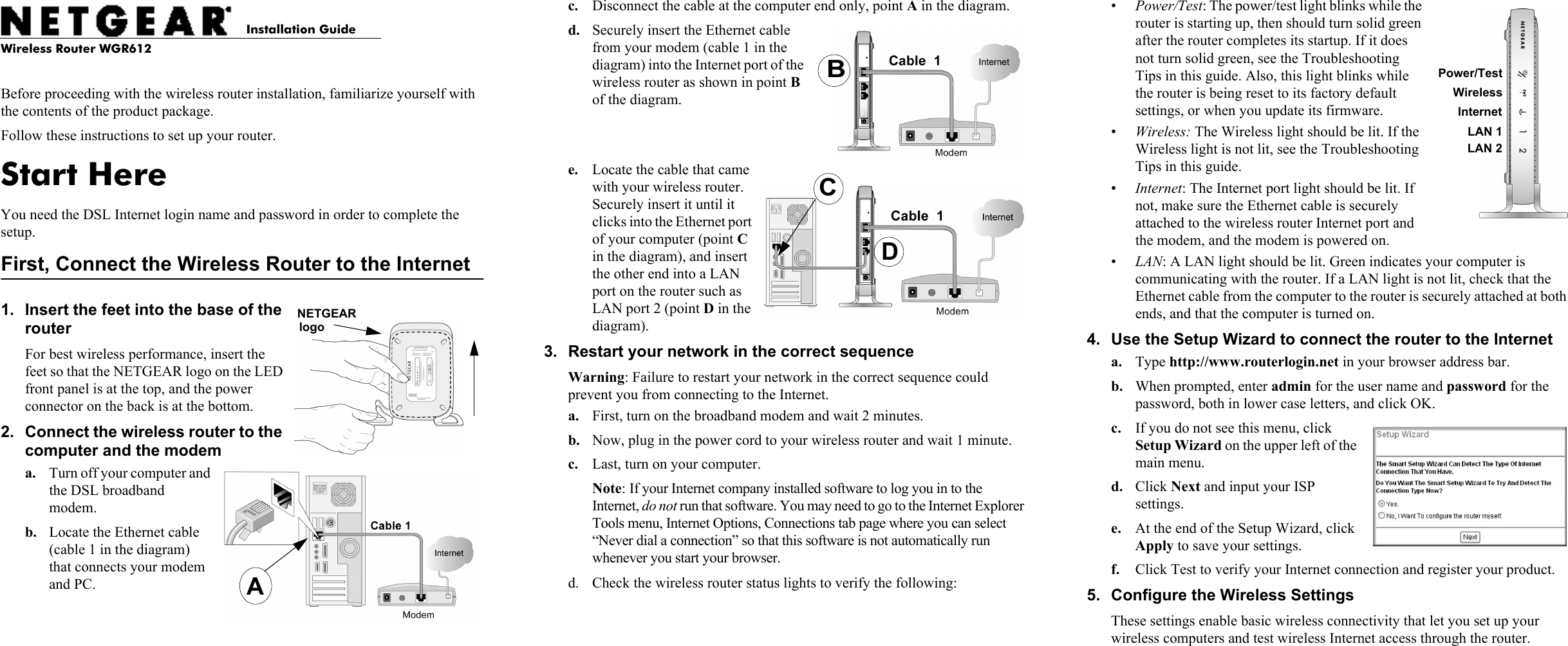 Installation GuideWireless Router WGR612Before proceeding with the wireless router installation, familiarize yourself with the contents of the product package. Follow these instructions to set up your router.Start HereYou need the DSL Internet login name and password in order to complete the setup.First, Connect the Wireless Router to the Internet1. Insert the feet into the base of the router For best wireless performance, insert the feet so that the NETGEAR logo on the LED front panel is at the top, and the power connector on the back is at the bottom. 2. Connect the wireless router to the computer and the modema. Turn off your computer and the DSL broadband modem.b. Locate the Ethernet cable (cable 1 in the diagram) that connects your modem and PC.NETGEAR logoAAc. Disconnect the cable at the computer end only, point A in the diagram.d. Securely insert the Ethernet cable from your modem (cable 1 in the diagram) into the Internet port of the wireless router as shown in point B of the diagram.e. Locate the cable that came with your wireless router. Securely insert it until it clicks into the Ethernet port of your computer (point C in the diagram), and insert the other end into a LAN port on the router such as LAN port 2 (point D in the diagram).3. Restart your network in the correct sequenceWarning: Failure to restart your network in the correct sequence could prevent you from connecting to the Internet.a. First, turn on the broadband modem and wait 2 minutes.b. Now, plug in the power cord to your wireless router and wait 1 minute. c. Last, turn on your computer. Note: If your Internet company installed software to log you in to the Internet, do not run that software. You may need to go to the Internet Explorer Tools menu, Internet Options, Connections tab page where you can select “Never dial a connection” so that this software is not automatically run whenever you start your browser.d. Check the wireless router status lights to verify the following:BDC•Power/Test: The power/test light blinks while the router is starting up, then should turn solid green after the router completes its startup. If it does not turn solid green, see the Troubleshooting Tips in this guide. Also, this light blinks while the router is being reset to its factory default settings, or when you update its firmware.•Wireless: The Wireless light should be lit. If the Wireless light is not lit, see the Troubleshooting Tips in this guide.•Internet: The Internet port light should be lit. If not, make sure the Ethernet cable is securely attached to the wireless router Internet port and the modem, and the modem is powered on.•LAN: A LAN light should be lit. Green indicates your computer is communicating with the router. If a LAN light is not lit, check that the Ethernet cable from the computer to the router is securely attached at both ends, and that the computer is turned on.4. Use the Setup Wizard to connect the router to the Interneta. Type http://www.routerlogin.net in your browser address bar.b. When prompted, enter admin for the user name and password for the password, both in lower case letters, and click OK.c. If you do not see this menu, click Setup Wizard on the upper left of the main menu. d. Click Next and input your ISP settings.e. At the end of the Setup Wizard, click Apply to save your settings.f. Click Test to verify your Internet connection and register your product. 5. Configure the Wireless SettingsThese settings enable basic wireless connectivity that let you set up your wireless computers and test wireless Internet access through the router.WirelessInternetLAN 1LAN 2Power/Test