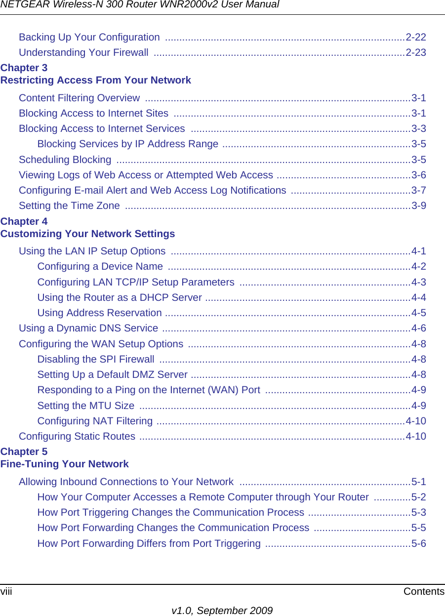 NETGEAR Wireless-N 300 Router WNR2000v2 User Manual viii Contentsv1.0, September 2009Backing Up Your Configuration  ....................................................................................2-22Understanding Your Firewall  ........................................................................................2-23Chapter 3 Restricting Access From Your NetworkContent Filtering Overview  .............................................................................................3-1Blocking Access to Internet Sites  ...................................................................................3-1Blocking Access to Internet Services  .............................................................................3-3Blocking Services by IP Address Range ..................................................................3-5Scheduling Blocking  .......................................................................................................3-5Viewing Logs of Web Access or Attempted Web Access ...............................................3-6Configuring E-mail Alert and Web Access Log Notifications  ..........................................3-7Setting the Time Zone  ....................................................................................................3-9Chapter 4 Customizing Your Network SettingsUsing the LAN IP Setup Options  ....................................................................................4-1Configuring a Device Name  .....................................................................................4-2Configuring LAN TCP/IP Setup Parameters  ............................................................4-3Using the Router as a DHCP Server ........................................................................4-4Using Address Reservation ......................................................................................4-5Using a Dynamic DNS Service .......................................................................................4-6Configuring the WAN Setup Options ..............................................................................4-8Disabling the SPI Firewall  ........................................................................................4-8Setting Up a Default DMZ Server .............................................................................4-8Responding to a Ping on the Internet (WAN) Port  ...................................................4-9Setting the MTU Size  ...............................................................................................4-9Configuring NAT Filtering .......................................................................................4-10Configuring Static Routes .............................................................................................4-10Chapter 5 Fine-Tuning Your NetworkAllowing Inbound Connections to Your Network  ............................................................5-1How Your Computer Accesses a Remote Computer through Your Router  .............5-2How Port Triggering Changes the Communication Process ....................................5-3How Port Forwarding Changes the Communication Process ..................................5-5How Port Forwarding Differs from Port Triggering ...................................................5-6