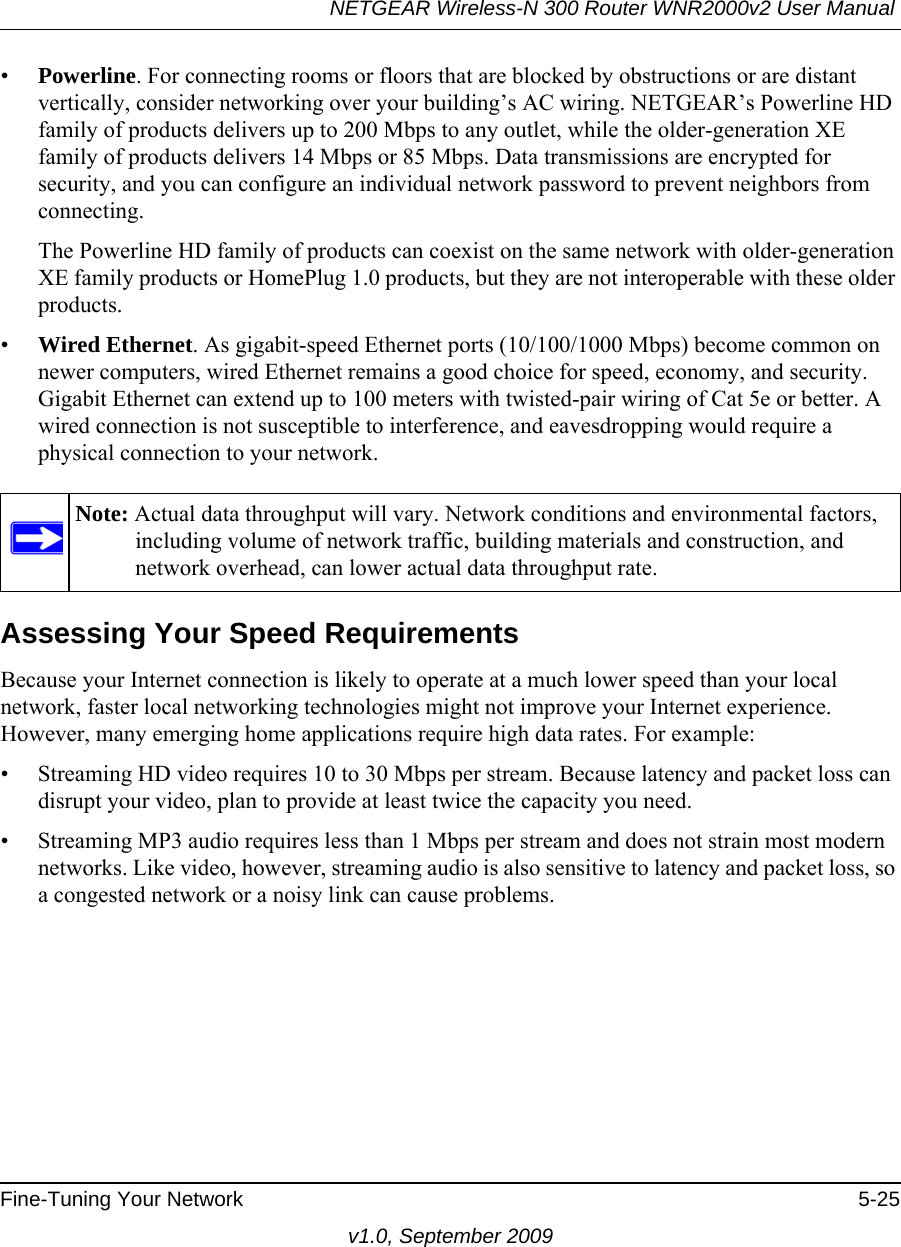 NETGEAR Wireless-N 300 Router WNR2000v2 User Manual Fine-Tuning Your Network 5-25v1.0, September 2009•Powerline. For connecting rooms or floors that are blocked by obstructions or are distant vertically, consider networking over your building’s AC wiring. NETGEAR’s Powerline HD family of products delivers up to 200 Mbps to any outlet, while the older-generation XE family of products delivers 14 Mbps or 85 Mbps. Data transmissions are encrypted for security, and you can configure an individual network password to prevent neighbors from connecting.The Powerline HD family of products can coexist on the same network with older-generation XE family products or HomePlug 1.0 products, but they are not interoperable with these older products.•Wired Ethernet. As gigabit-speed Ethernet ports (10/100/1000 Mbps) become common on newer computers, wired Ethernet remains a good choice for speed, economy, and security. Gigabit Ethernet can extend up to 100 meters with twisted-pair wiring of Cat 5e or better. A wired connection is not susceptible to interference, and eavesdropping would require a physical connection to your network.Assessing Your Speed RequirementsBecause your Internet connection is likely to operate at a much lower speed than your local network, faster local networking technologies might not improve your Internet experience. However, many emerging home applications require high data rates. For example:• Streaming HD video requires 10 to 30 Mbps per stream. Because latency and packet loss can disrupt your video, plan to provide at least twice the capacity you need.• Streaming MP3 audio requires less than 1 Mbps per stream and does not strain most modern networks. Like video, however, streaming audio is also sensitive to latency and packet loss, so a congested network or a noisy link can cause problems.Note: Actual data throughput will vary. Network conditions and environmental factors, including volume of network traffic, building materials and construction, and network overhead, can lower actual data throughput rate.