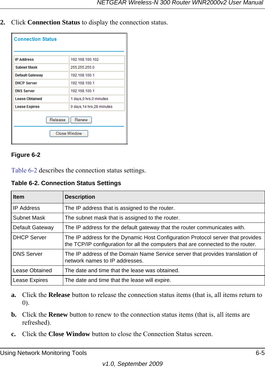 NETGEAR Wireless-N 300 Router WNR2000v2 User Manual Using Network Monitoring Tools 6-5v1.0, September 20092. Click Connection Status to display the connection status.Table 6-2 describes the connection status settings.a. Click the Release button to release the connection status items (that is, all items return to 0).b. Click the Renew button to renew to the connection status items (that is, all items are refreshed).c. Click the Close Window button to close the Connection Status screen.Figure 6-2Table 6-2. Connection Status SettingsItem DescriptionIP Address The IP address that is assigned to the router.Subnet Mask The subnet mask that is assigned to the router.Default Gateway The IP address for the default gateway that the router communicates with.DHCP Server The IP address for the Dynamic Host Configuration Protocol server that provides the TCP/IP configuration for all the computers that are connected to the router.DNS Server The IP address of the Domain Name Service server that provides translation of network names to IP addresses.Lease Obtained The date and time that the lease was obtained.Lease Expires The date and time that the lease will expire.