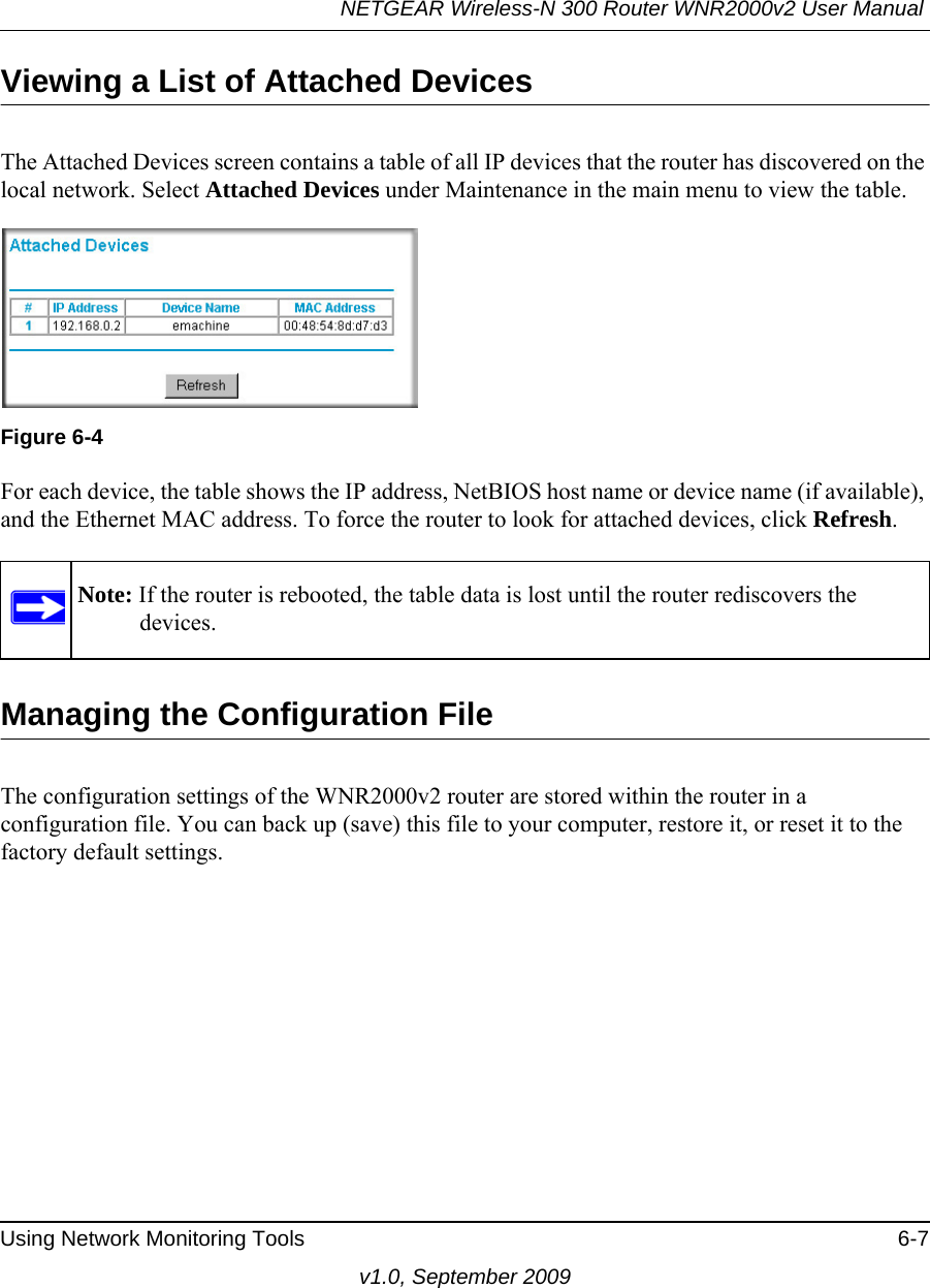 NETGEAR Wireless-N 300 Router WNR2000v2 User Manual Using Network Monitoring Tools 6-7v1.0, September 2009Viewing a List of Attached DevicesThe Attached Devices screen contains a table of all IP devices that the router has discovered on the local network. Select Attached Devices under Maintenance in the main menu to view the table.For each device, the table shows the IP address, NetBIOS host name or device name (if available), and the Ethernet MAC address. To force the router to look for attached devices, click Refresh.Managing the Configuration FileThe configuration settings of the WNR2000v2 router are stored within the router in a configuration file. You can back up (save) this file to your computer, restore it, or reset it to the factory default settings.Figure 6-4Note: If the router is rebooted, the table data is lost until the router rediscovers the devices. 