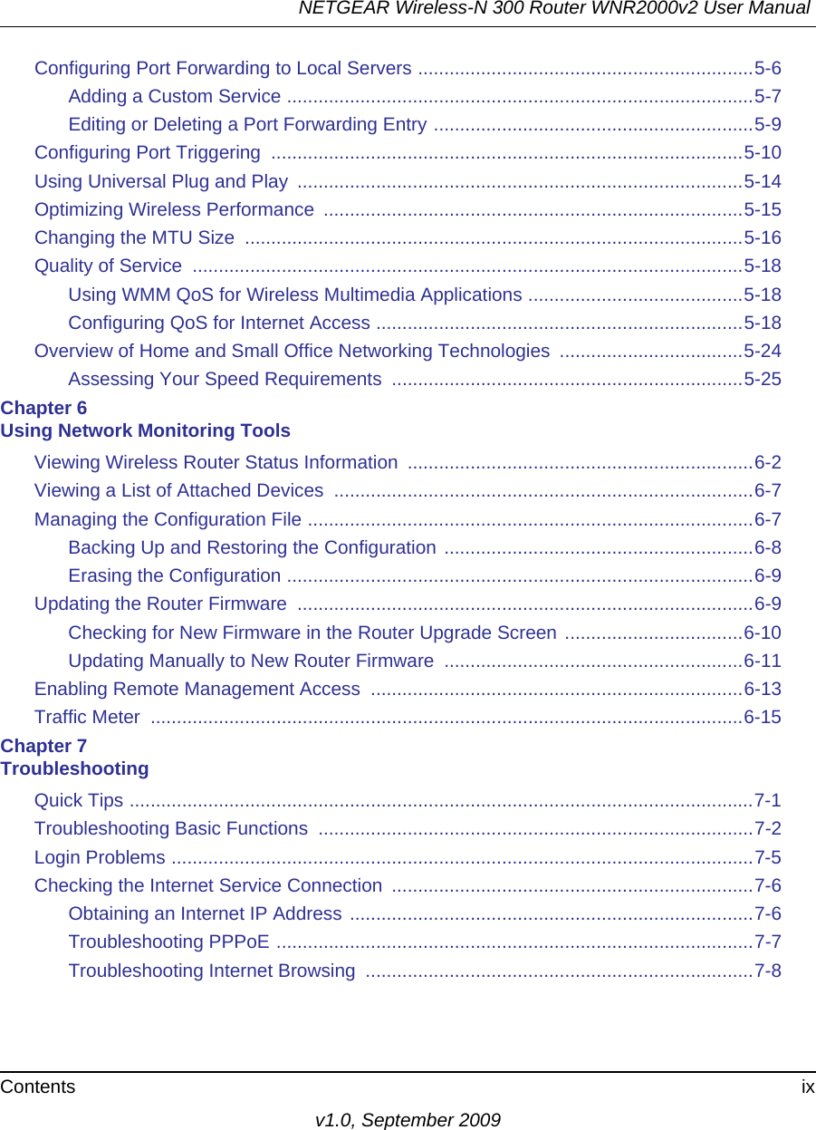 NETGEAR Wireless-N 300 Router WNR2000v2 User Manual Contents ixv1.0, September 2009Configuring Port Forwarding to Local Servers ................................................................5-6Adding a Custom Service .........................................................................................5-7Editing or Deleting a Port Forwarding Entry .............................................................5-9Configuring Port Triggering  ..........................................................................................5-10Using Universal Plug and Play  .....................................................................................5-14Optimizing Wireless Performance  ................................................................................5-15Changing the MTU Size  ...............................................................................................5-16Quality of Service  .........................................................................................................5-18Using WMM QoS for Wireless Multimedia Applications .........................................5-18Configuring QoS for Internet Access ......................................................................5-18Overview of Home and Small Office Networking Technologies  ...................................5-24Assessing Your Speed Requirements  ...................................................................5-25Chapter 6 Using Network Monitoring ToolsViewing Wireless Router Status Information  ..................................................................6-2Viewing a List of Attached Devices  ................................................................................6-7Managing the Configuration File .....................................................................................6-7Backing Up and Restoring the Configuration ...........................................................6-8Erasing the Configuration .........................................................................................6-9Updating the Router Firmware  .......................................................................................6-9Checking for New Firmware in the Router Upgrade Screen ..................................6-10Updating Manually to New Router Firmware  .........................................................6-11Enabling Remote Management Access  .......................................................................6-13Traffic Meter  .................................................................................................................6-15Chapter 7 TroubleshootingQuick Tips .......................................................................................................................7-1Troubleshooting Basic Functions  ...................................................................................7-2Login Problems ...............................................................................................................7-5Checking the Internet Service Connection  .....................................................................7-6Obtaining an Internet IP Address .............................................................................7-6Troubleshooting PPPoE ...........................................................................................7-7Troubleshooting Internet Browsing  ..........................................................................7-8