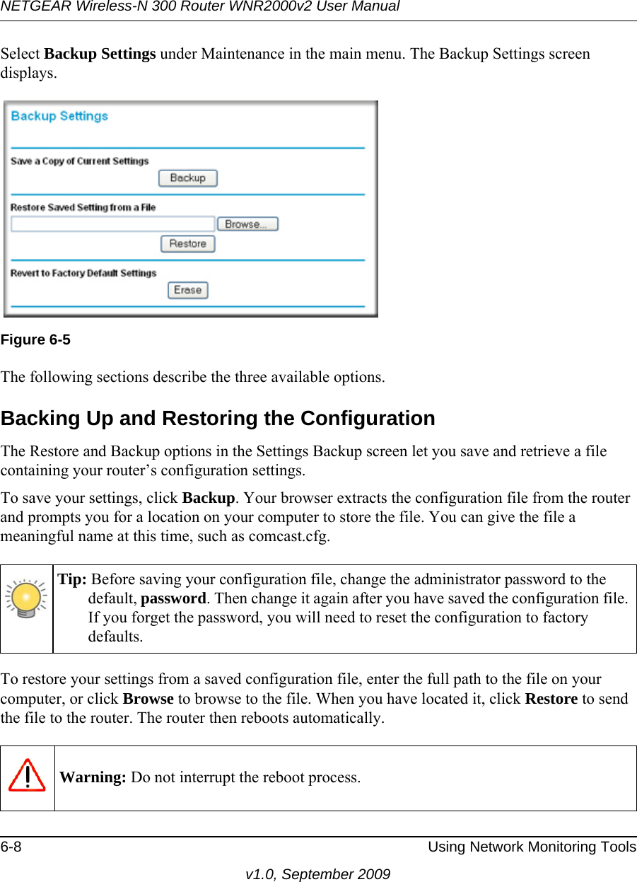 NETGEAR Wireless-N 300 Router WNR2000v2 User Manual 6-8 Using Network Monitoring Toolsv1.0, September 2009Select Backup Settings under Maintenance in the main menu. The Backup Settings screen displays.The following sections describe the three available options.Backing Up and Restoring the ConfigurationThe Restore and Backup options in the Settings Backup screen let you save and retrieve a file containing your router’s configuration settings.To save your settings, click Backup. Your browser extracts the configuration file from the router and prompts you for a location on your computer to store the file. You can give the file a meaningful name at this time, such as comcast.cfg.To restore your settings from a saved configuration file, enter the full path to the file on your computer, or click Browse to browse to the file. When you have located it, click Restore to send the file to the router. The router then reboots automatically.Figure 6-5Tip: Before saving your configuration file, change the administrator password to the default, password. Then change it again after you have saved the configuration file. If you forget the password, you will need to reset the configuration to factory defaults.Warning: Do not interrupt the reboot process.