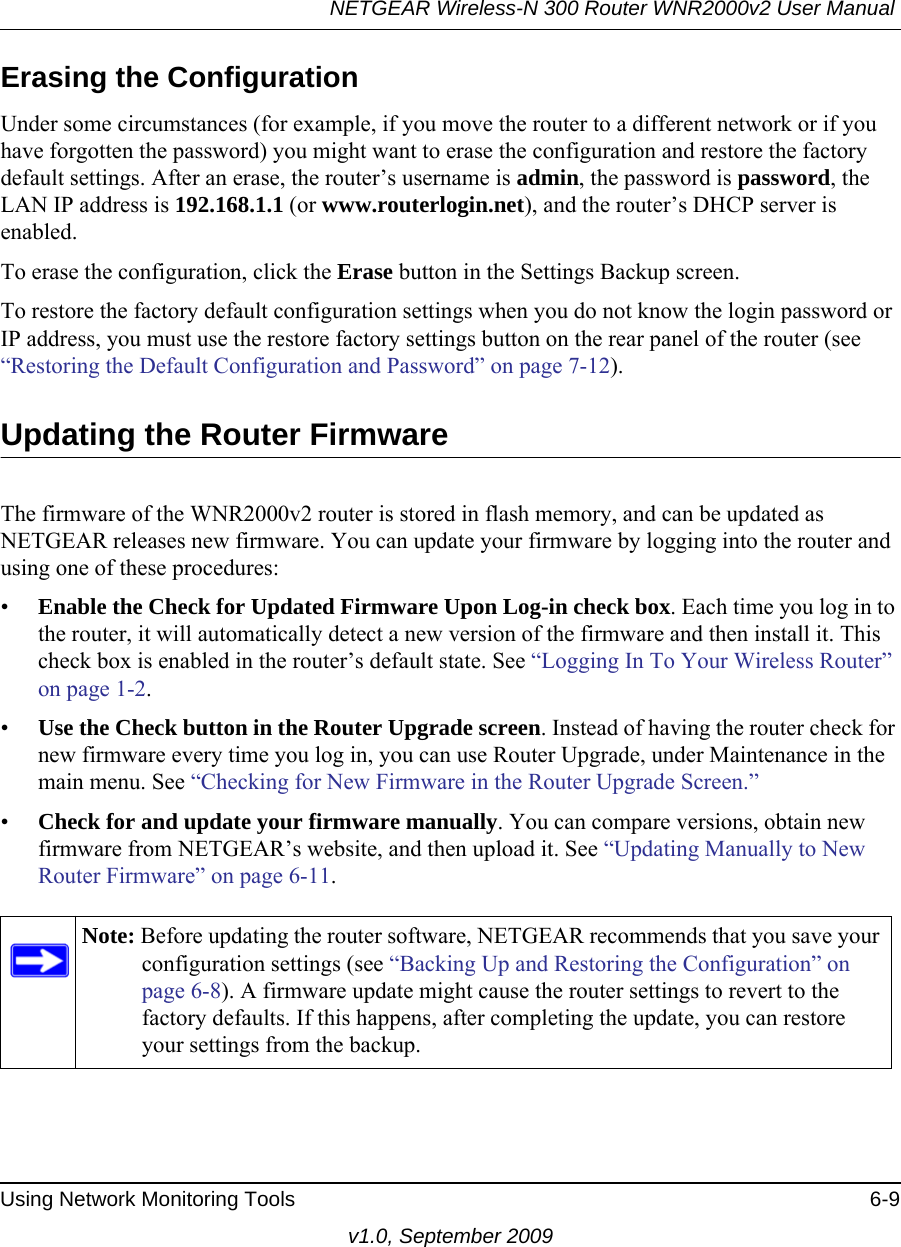 NETGEAR Wireless-N 300 Router WNR2000v2 User Manual Using Network Monitoring Tools 6-9v1.0, September 2009Erasing the ConfigurationUnder some circumstances (for example, if you move the router to a different network or if you have forgotten the password) you might want to erase the configuration and restore the factory default settings. After an erase, the router’s username is admin, the password is password, the LAN IP address is 192.168.1.1 (or www.routerlogin.net), and the router’s DHCP server is enabled.To erase the configuration, click the Erase button in the Settings Backup screen.To restore the factory default configuration settings when you do not know the login password or IP address, you must use the restore factory settings button on the rear panel of the router (see “Restoring the Default Configuration and Password” on page 7-12).Updating the Router FirmwareThe firmware of the WNR2000v2 router is stored in flash memory, and can be updated as NETGEAR releases new firmware. You can update your firmware by logging into the router and using one of these procedures:•Enable the Check for Updated Firmware Upon Log-in check box. Each time you log in to the router, it will automatically detect a new version of the firmware and then install it. This check box is enabled in the router’s default state. See “Logging In To Your Wireless Router” on page 1-2.•Use the Check button in the Router Upgrade screen. Instead of having the router check for new firmware every time you log in, you can use Router Upgrade, under Maintenance in the main menu. See “Checking for New Firmware in the Router Upgrade Screen.”•Check for and update your firmware manually. You can compare versions, obtain new firmware from NETGEAR’s website, and then upload it. See “Updating Manually to New Router Firmware” on page 6-11.Note: Before updating the router software, NETGEAR recommends that you save your configuration settings (see “Backing Up and Restoring the Configuration” on page 6-8). A firmware update might cause the router settings to revert to the factory defaults. If this happens, after completing the update, you can restore your settings from the backup.