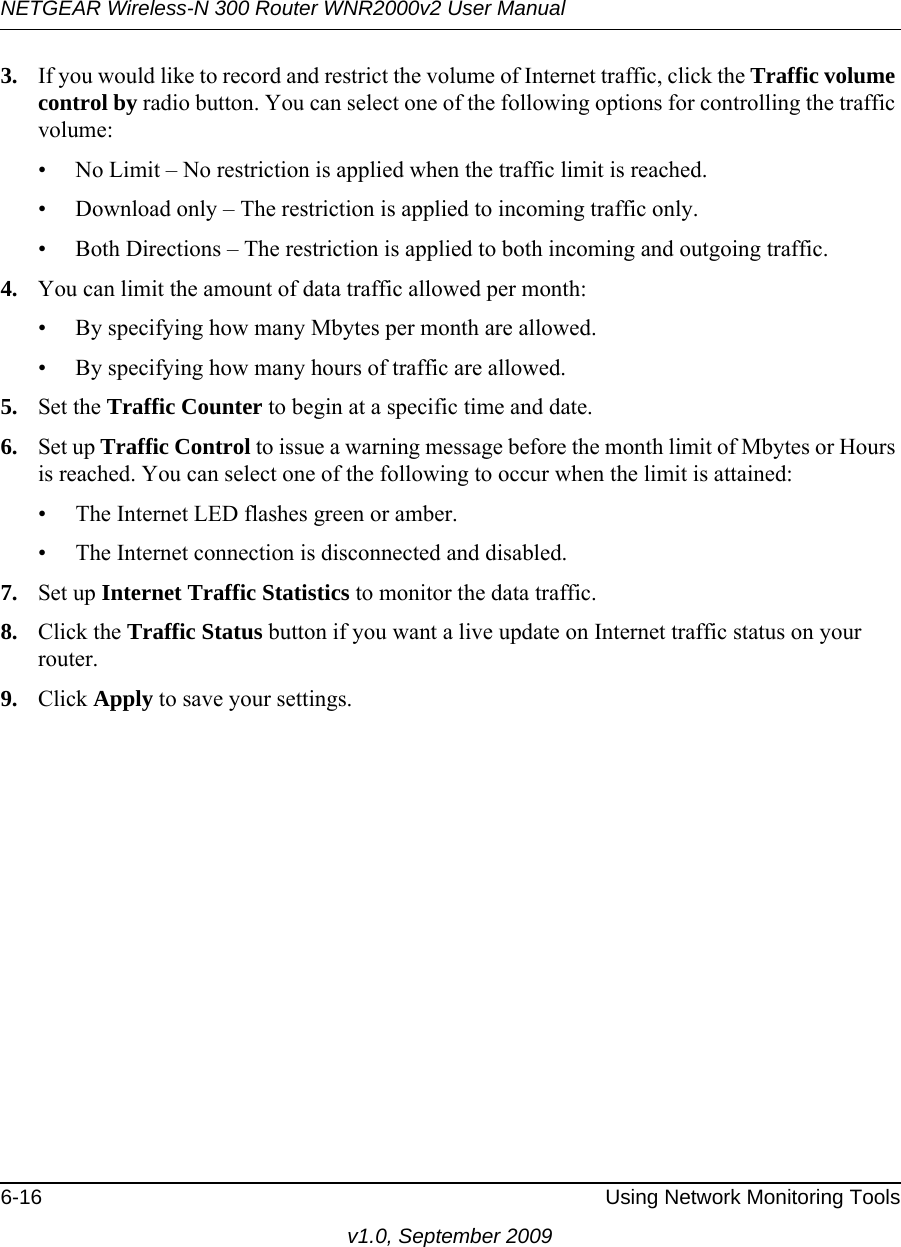 NETGEAR Wireless-N 300 Router WNR2000v2 User Manual 6-16 Using Network Monitoring Toolsv1.0, September 20093. If you would like to record and restrict the volume of Internet traffic, click the Traffic volume control by radio button. You can select one of the following options for controlling the traffic volume:• No Limit – No restriction is applied when the traffic limit is reached.• Download only – The restriction is applied to incoming traffic only.• Both Directions – The restriction is applied to both incoming and outgoing traffic.4. You can limit the amount of data traffic allowed per month:• By specifying how many Mbytes per month are allowed. • By specifying how many hours of traffic are allowed.5. Set the Traffic Counter to begin at a specific time and date.6. Set up Traffic Control to issue a warning message before the month limit of Mbytes or Hours is reached. You can select one of the following to occur when the limit is attained:• The Internet LED flashes green or amber. • The Internet connection is disconnected and disabled.7. Set up Internet Traffic Statistics to monitor the data traffic.8. Click the Traffic Status button if you want a live update on Internet traffic status on your router.9. Click Apply to save your settings.