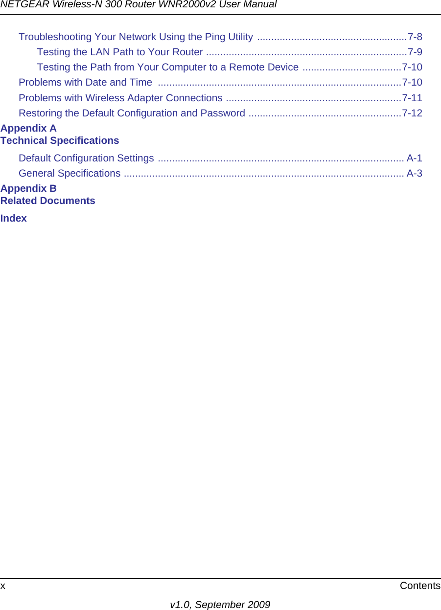 NETGEAR Wireless-N 300 Router WNR2000v2 User Manual x Contentsv1.0, September 2009Troubleshooting Your Network Using the Ping Utility .....................................................7-8Testing the LAN Path to Your Router .......................................................................7-9Testing the Path from Your Computer to a Remote Device ...................................7-10Problems with Date and Time  ......................................................................................7-10Problems with Wireless Adapter Connections ..............................................................7-11Restoring the Default Configuration and Password ......................................................7-12Appendix A Technical SpecificationsDefault Configuration Settings ....................................................................................... A-1General Specifications ................................................................................................... A-3Appendix B Related DocumentsIndex