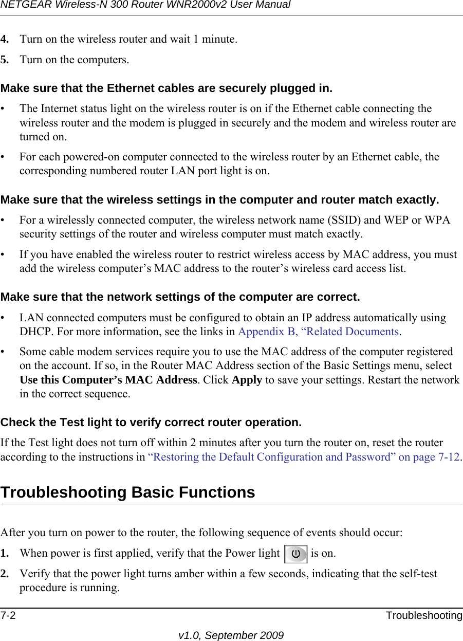 NETGEAR Wireless-N 300 Router WNR2000v2 User Manual 7-2 Troubleshootingv1.0, September 20094. Turn on the wireless router and wait 1 minute.5. Turn on the computers. Make sure that the Ethernet cables are securely plugged in.• The Internet status light on the wireless router is on if the Ethernet cable connecting the wireless router and the modem is plugged in securely and the modem and wireless router are turned on. • For each powered-on computer connected to the wireless router by an Ethernet cable, the corresponding numbered router LAN port light is on. Make sure that the wireless settings in the computer and router match exactly.• For a wirelessly connected computer, the wireless network name (SSID) and WEP or WPA security settings of the router and wireless computer must match exactly. • If you have enabled the wireless router to restrict wireless access by MAC address, you must add the wireless computer’s MAC address to the router’s wireless card access list.Make sure that the network settings of the computer are correct.• LAN connected computers must be configured to obtain an IP address automatically using DHCP. For more information, see the links in Appendix B, “Related Documents.• Some cable modem services require you to use the MAC address of the computer registered on the account. If so, in the Router MAC Address section of the Basic Settings menu, select Use this Computer’s MAC Address. Click Apply to save your settings. Restart the network in the correct sequence. Check the Test light to verify correct router operation.If the Test light does not turn off within 2 minutes after you turn the router on, reset the router according to the instructions in “Restoring the Default Configuration and Password” on page 7-12.Troubleshooting Basic FunctionsAfter you turn on power to the router, the following sequence of events should occur:1. When power is first applied, verify that the Power light  is on.2. Verify that the power light turns amber within a few seconds, indicating that the self-test procedure is running.