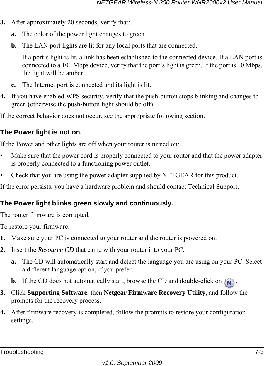 NETGEAR Wireless-N 300 Router WNR2000v2 User Manual Troubleshooting 7-3v1.0, September 20093. After approximately 20 seconds, verify that:a. The color of the power light changes to green.b. The LAN port lights are lit for any local ports that are connected.If a port’s light is lit, a link has been established to the connected device. If a LAN port is connected to a 100 Mbps device, verify that the port’s light is green. If the port is 10 Mbps, the light will be amber.c. The Internet port is connected and its light is lit.4. If you have enabled WPS security, verify that the push-button stops blinking and changes to green (otherwise the push-button light should be off).If the correct behavior does not occur, see the appropriate following section.The Power light is not on.If the Power and other lights are off when your router is turned on:• Make sure that the power cord is properly connected to your router and that the power adapter is properly connected to a functioning power outlet. • Check that you are using the power adapter supplied by NETGEAR for this product.If the error persists, you have a hardware problem and should contact Technical Support.The Power light blinks green slowly and continuously. The router firmware is corrupted.To restore your firmware:1. Make sure your PC is connected to your router and the router is powered on.2. Insert the Resource CD that came with your router into your PC. a. The CD will automatically start and detect the language you are using on your PC. Select a different language option, if you prefer.b. If the CD does not automatically start, browse the CD and double-click on  .3. Click Supporting Software, then Netgear Firmware Recovery Utility, and follow the prompts for the recovery process.4. After firmware recovery is completed, follow the prompts to restore your configuration settings.